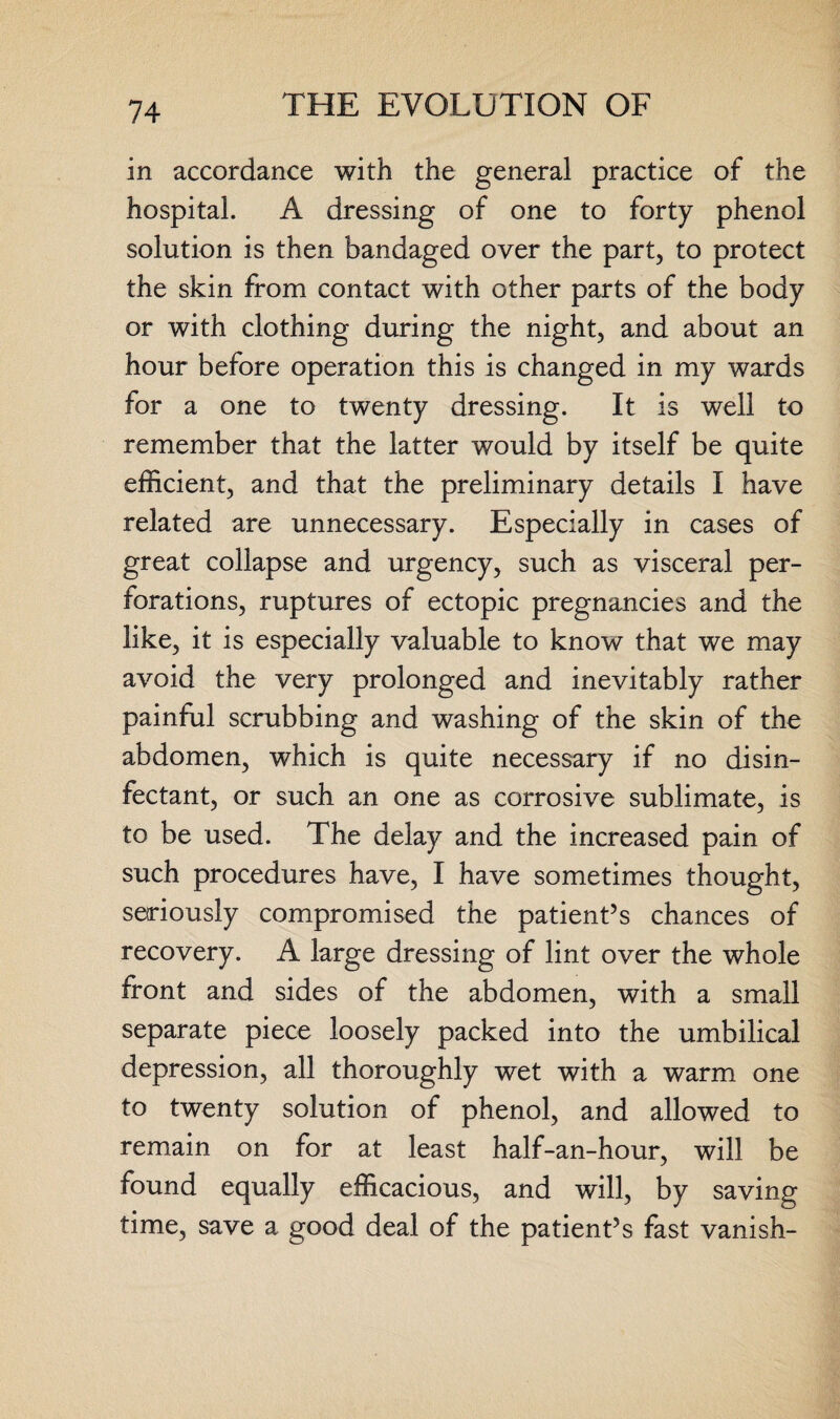 in accordance with the general practice of the hospital. A dressing of one to forty phenol solution is then bandaged over the part, to protect the skin from contact with other parts of the body or with clothing during the night, and about an hour before operation this is changed in my wards for a one to twenty dressing. It is well to remember that the latter would by itself be quite efficient, and that the preliminary details I have related are unnecessary. Especially in cases of great collapse and urgency, such as visceral per¬ forations, ruptures of ectopic pregnancies and the like, it is especially valuable to know that we may avoid the very prolonged and inevitably rather painful scrubbing and washing of the skin of the abdomen, which is quite necessary if no disin¬ fectant, or such an one as corrosive sublimate, is to be used. The delay and the increased pain of such procedures have, I have sometimes thought, seriously compromised the patient’s chances of recovery. A large dressing of lint over the whole front and sides of the abdomen, with a small separate piece loosely packed into the umbilical depression, all thoroughly wet with a warm one to twenty solution of phenol, and allowed to remain on for at least half-an-hour, will be found equally efficacious, and will, by saving time, save a good deal of the patient’s fast vanish-