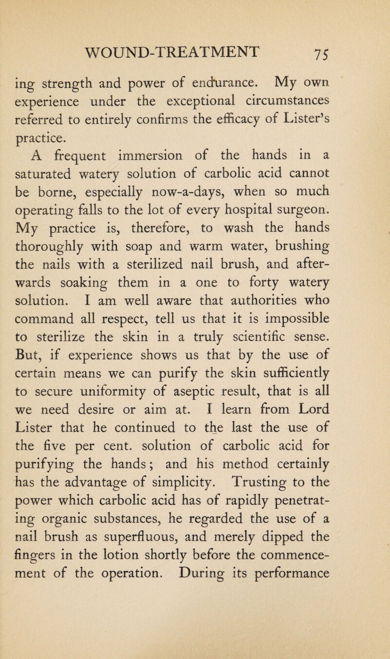 ing strength and power of endurance. My own experience under the exceptional circumstances referred to entirely confirms the efficacy of Lister’s practice. A frequent immersion of the hands in a saturated watery solution of carbolic acid cannot be borne, especially now-a-days, when so much operating falls to the lot of every hospital surgeon. My practice is, therefore, to wash the hands thoroughly with soap and warm water, brushing the nails with a sterilized nail brush, and after¬ wards soaking them in a one to forty watery solution. I am well aware that authorities who command all respect, tell us that it is impossible to sterilize the skin in a truly scientific sense. But, if experience shows us that by the use of certain means we can purify the skin sufficiently to secure uniformity of aseptic result, that is all we need desire or aim at. I learn from Lord Lister that he continued to the last the use of the five per cent, solution of carbolic acid for purifying the hands; and his method certainly has the advantage of simplicity. Trusting to the power which carbolic acid has of rapidly penetrat¬ ing organic substances, he regarded the use of a nail brush as superfluous, and merely dipped the fingers in the lotion shortly before the commence¬ ment of the operation. During its performance