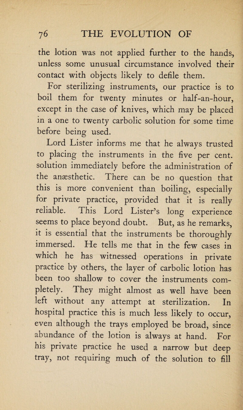 the lotion was not applied further to the hands, unless some unusual circumstance involved their contact with objects likely to defile them. For sterilizing instruments, our practice is to boil them for twenty minutes or half-an-hour, except in the case of knives, which may be placed in a one to twenty carbolic solution for some time before being used. Lord Lister informs me that he always trusted to placing the instruments in the five per cent, solution immediately before the administration of the anaesthetic. There can be no question that this is more convenient than boiling, especially for private practice, provided that it is really reliable. This Lord Lister’s long experience seems to place beyond doubt. But, as he remarks, it is essential that the instruments be thoroughly immersed. He tells me that in the few cases in which he has witnessed operations in private practice by others, the layer of carbolic lotion has been too shallow to cover the instruments com¬ pletely. They might almost as well have been left without any attempt at sterilization. In hospital practice this is much less likely to occur, even although the trays employed be broad, since abundance of the lotion is always at hand. For his private practice he used a narrow but deep tray, not requiring much of the solution to fill