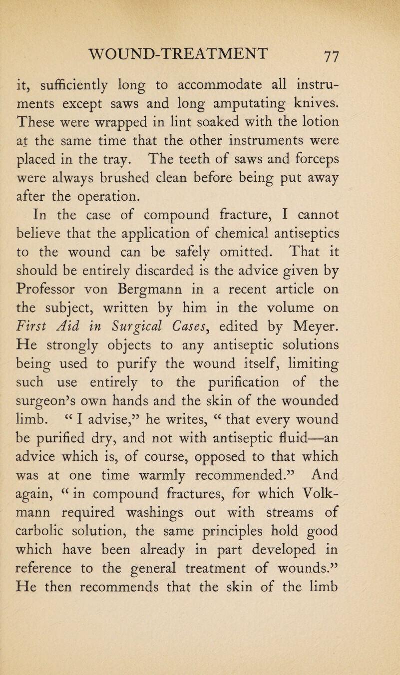 it, sufficiently long to accommodate all instru¬ ments except saws and long amputating knives. These were wrapped in lint soaked wTith the lotion at the same time that the other instruments were placed in the tray. The teeth of saws and forceps were always brushed clean before being put away after the operation. In the case of compound fracture, I cannot believe that the application of chemical antiseptics to the wound can be safely omitted. That it should be entirely discarded is the advice given by Professor von Bergmann in a recent article on the subject, written by him in the volume on First Aid in Surgical Cases, edited by Meyer. He strongly objects to any antiseptic solutions being used to purify the wound itself, limiting such use entirely to the purification of the surgeon’s own hands and the skin of the wounded limb. “ I advise,” he writes, “ that every wound be purified dry, and not with antiseptic fluid—an advice which is, of course, opposed to that which was at one time warmly recommended.” And again, “ in compound fractures, for which Volk- mann required washings out with streams of carbolic solution, the same principles hold good which have been already in part developed in reference to the general treatment of wounds.” He then recommends that the skin of the limb