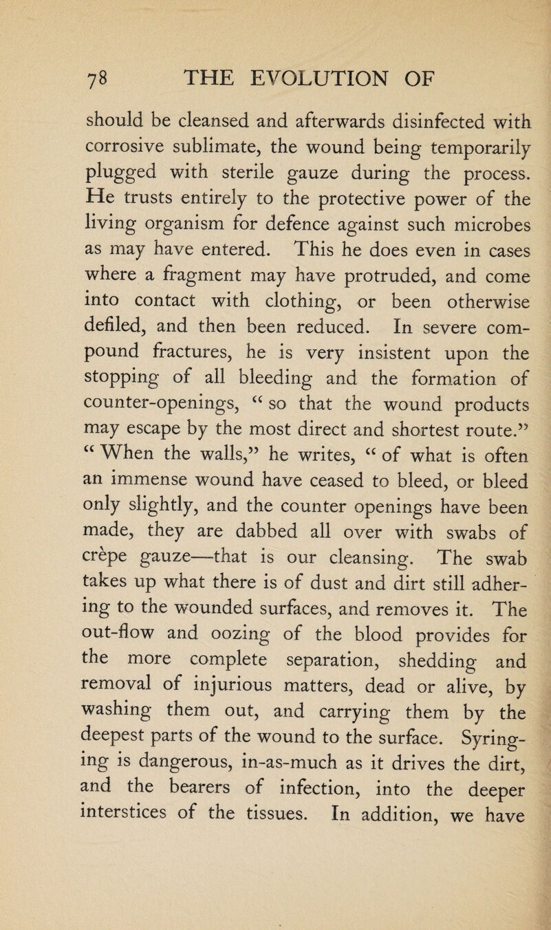 should be cleansed and afterwards disinfected with corrosive sublimate, the wound being temporarily plugged with sterile gauze during the process. He trusts entirely to the protective power of the living organism for defence against such microbes as may have entered. This he does even in cases where a fragment may have protruded, and come into contact with clothing, or been otherwise defiled, and then been reduced. In severe com¬ pound fractures, he is very insistent upon the stopping of all bleeding and the formation of counter-openings, cc so that the wound products may escape by the most direct and shortest route.” u When the walls,” he writes, u of what is often an immense wound have ceased to bleed, or bleed only slightly, and the counter openings have been made, they are dabbed all over with swabs of crepe gauze—that is our cleansing. The swab takes up what there is of dust and dirt still adher¬ ing to the wmunded surfaces, and removes it. The out-flow and oozing of the blood provides for the more complete separation, shedding and removal of injurious matters, dead or alive, by washing them out, and carrying them by the deepest parts of the wound to the surface. Syring¬ ing is dangerous, in-as-much as it drives the dirt, and the bearers of infection, into the deeper interstices of the tissues. In addition, we have