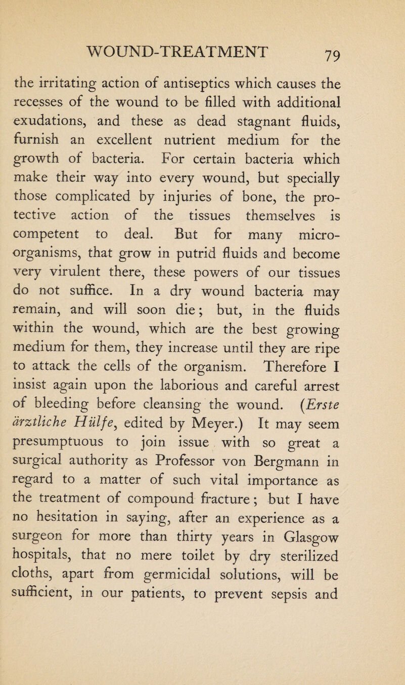 the irritating action of antiseptics which causes the recesses of the wound to be filled with additional exudations, and these as dead stagnant fluids, furnish an excellent nutrient medium for the growth of bacteria. For certain bacteria which make their way into every wound, but specially those complicated by injuries of bone, the pro¬ tective action of the tissues themselves is competent to deal. But for many micro¬ organisms, that grow in putrid fluids and become very virulent there, these powers of our tissues do not suffice. In a dry wound bacteria may remain, and will soon die; but, in the fluids within the wound, which are the best growing medium for them, they increase until they are ripe to attack the cells of the organism. Therefore I insist again upon the laborious and careful arrest of bleeding before cleansing the wound. (Erste drztliche Hulfe, edited by Meyer.) It may seem presumptuous to join issue with so great a surgical authority as Professor von Bergmann in regard to a matter of such vital importance as the treatment of compound fracture; but I have no hesitation in saying, after an experience as a surgeon for more than thirty years in Glasgow hospitals, that no mere toilet by dry sterilized cloths, apart from germicidal solutions, will be sufficient, in our patients, to prevent sepsis and
