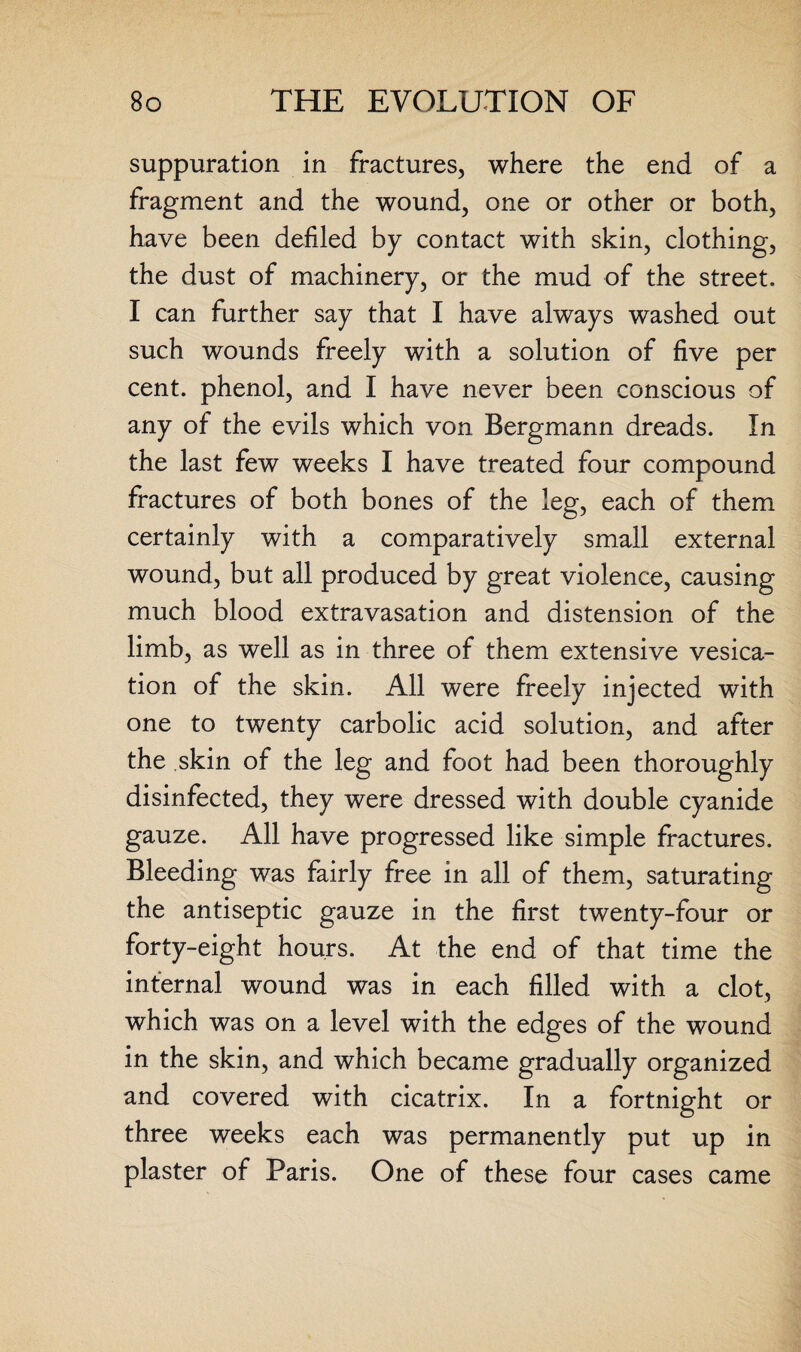 suppuration in fractures, where the end of a fragment and the wound, one or other or both, have been defiled by contact with skin, clothing, the dust of machinery, or the mud of the street. I can further say that I have always washed out such wounds freely with a solution of five per cent, phenol, and I have never been conscious of any of the evils which von Bergmann dreads. In the last few weeks I have treated four compound fractures of both bones of the leg, each of them certainly with a comparatively small external wound, but all produced by great violence, causing much blood extravasation and distension of the limb, as well as in three of them extensive vesica¬ tion of the skin. All were freely injected with one to twenty carbolic acid solution, and after the skin of the leg and foot had been thoroughly disinfected, they were dressed with double cyanide gauze. All have progressed like simple fractures. Bleeding was fairly free in all of them, saturating the antiseptic gauze in the first twenty-four or forty-eight hours. At the end of that time the internal wound was in each filled, with a clot, which was on a level with the edges of the wound in the skin, and which became gradually organized and covered with cicatrix. In a fortnight or three weeks each was permanently put up in plaster of Paris. One of these four cases came