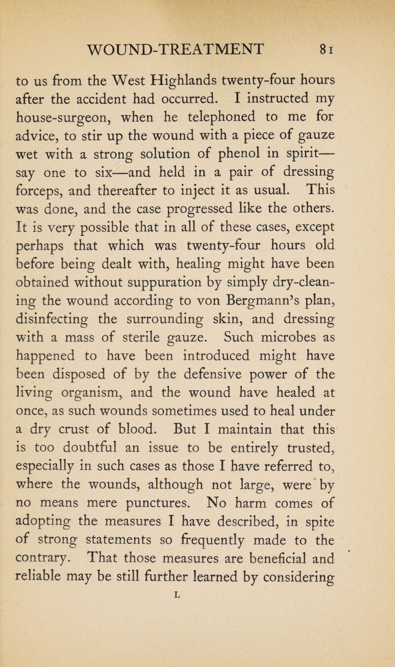 to us from the West Highlands twenty-four hours after the accident had occurred. I instructed my house-surgeon, when he telephoned to me for advice, to stir up the wound with a piece of gauze wet with a strong solution of phenol in spirit— say one to six—and held in a pair of dressing forceps, and thereafter to inject it as usual. This was done, and the case progressed like the others. It is very possible that in all of these cases, except perhaps that which was twenty-four hours old before being dealt with, healing might have been obtained without suppuration by simply dry-clean¬ ing the wound according to von Bergmann’s plan, disinfecting the surrounding skin, and dressing with a mass of sterile gauze. Such microbes as happened to have been introduced might have been disposed of by the defensive power of the living organism, and the wound have healed at once, as such wounds sometimes used to heal under a dry crust of blood. But I maintain that this is too doubtful an issue to be entirely trusted, especially in such cases as those I have referred to, where the wounds, although not large, were by no means mere punctures. No harm comes of adopting the measures I have described, in spite of strong statements so frequently made to the contrary. That those measures are beneficial and reliable may be still further learned by considering