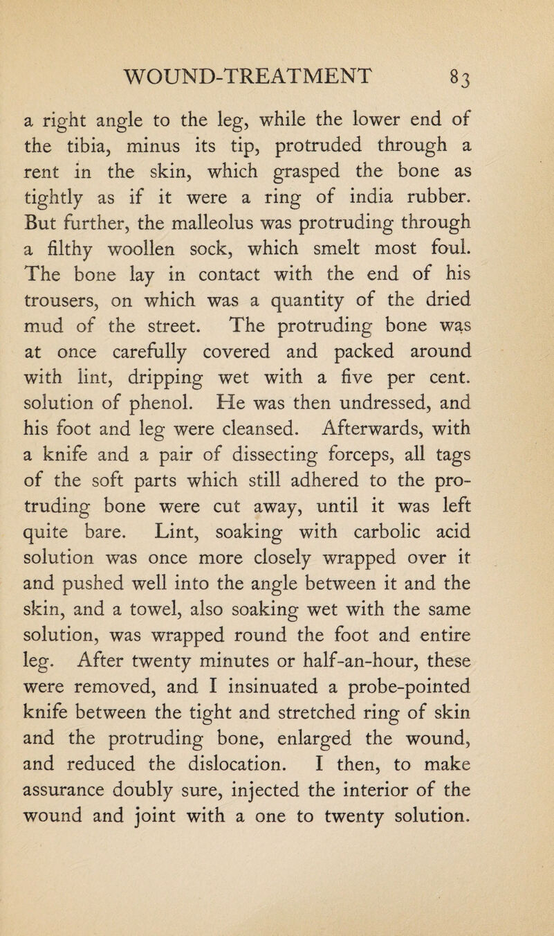 a right angle to the leg, while the lower end of the tibia, minus its tip, protruded through a rent in the skin, which grasped the bone as tightly as if it were a ring of india rubber. But further, the malleolus was protruding through a filthy woollen sock, which smelt most foul. The bone lay in contact with the end of his trousers, on which was a quantity of the dried mud of the street. The protruding bone was at once carefully covered and packed around with lint, dripping wet with a five per cent, solution of phenol. He was then undressed, and his foot and leg were cleansed. Afterwards, with a knife and a pair of dissecting forceps, all tags of the soft parts which still adhered to the pro¬ truding bone were cut away, until it was left quite bare. Lint, soaking with carbolic acid solution was once more closely wrapped over it and pushed well into the angle between it and the skin, and a towel, also soaking wet with the same solution, was wrapped round the foot and entire leg. After twenty minutes or half-an-hour, these were removed, and I insinuated a probe-pointed knife between the tight and stretched ring of skin and the protruding bone, enlarged the wound, and reduced the dislocation. I then, to make assurance doubly sure, injected the interior of the wound and joint with a one to twenty solution.