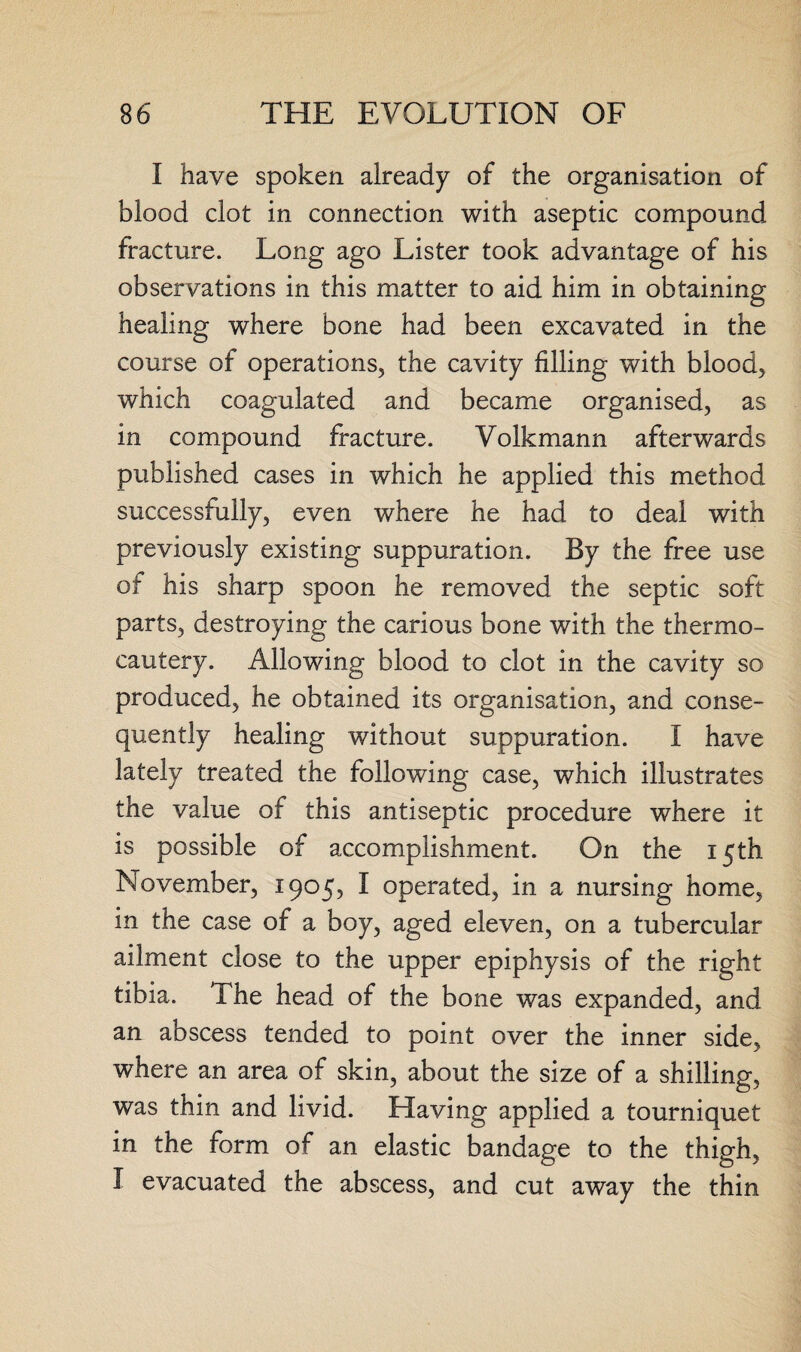 I have spoken already of the organisation of blood clot in connection with aseptic compound fracture. Long ago Lister took advantage of his observations in this matter to aid him in obtaining healing where bone had been excavated in the course of operations, the cavity filling with blood, which coagulated and became organised, as in compound fracture. Volkmann afterwards published cases in which he applied this method successfully, even where he had to deal with previously existing suppuration. By the free use of his sharp spoon he removed the septic soft parts, destroying the carious bone with the thermo¬ cautery. Allowing blood to clot in the cavity so produced, he obtained its organisation, and conse¬ quently healing without suppuration. I have lately treated the following case, which illustrates the value of this antiseptic procedure where it is possible of accomplishment. On the 15th November, 1905, I operated, in a nursing home, in the case of a boy, aged eleven, on a tubercular ailment close to the upper epiphysis of the right tibia. The head of the bone was expanded, and an abscess tended to point over the inner side, where an area of skin, about the size of a shilling, was thin and livid. Having applied a tourniquet in the form of an elastic bandage to the thigh, I evacuated the abscess, and cut away the thin