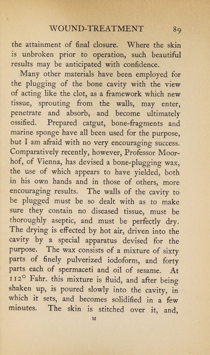 the attainment of final closure. Where the skin is unbroken prior to operation, such beautiful results may be anticipated with confidence. Many other materials have been employed for the plugging of the bone cavity with the view of acting like the clot, as a framework which new tissue, sprouting from the walls, may enter, penetrate and absorb, and become ultimately ossified. Prepared catgut, bone-fragments and marine sponge have all been used for the purpose, but I am afraid with no very encouraging success. Comparatively recently, however, Professor Moor- hof, of Vienna, has devised a bone-plugging wax, the use of which appears to have yielded, both in his own hands and in those of others, more encouraging results. The walls of the cavity to be plugged must be so dealt with as to make sure they contain no diseased tissue, must be thoroughly aseptic, and must be perfectly dry. The drying is effected by hot air, driven into the cavity by a special apparatus devised for the purpose. The wax consists of a mixture of sixty parts of finely pulverized iodoform, and forty parts each of spermaceti and oil of sesame. At 1120 Fahr. this mixture is fluid, and after being shaken up, is poured slowly into the cavity, in which it sets, and becomes solidified in a few minutes. The skin is stitched over it, and, M