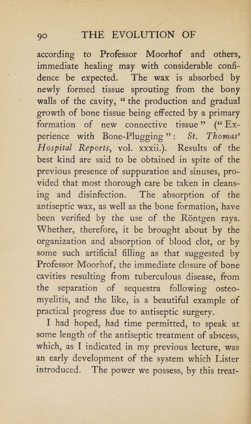 9° according to Professor Moorhof and others* immediate healing may with considerable confi¬ dence be expected. The wax is absorbed by newly formed tissue sprouting from the bony walls of the cavity, “ the production and gradual growth of bone tissue being effected by a primary formation of new connective tissue ” (“ Ex¬ perience with Bone-Plugging ” : St. Thomasy Hospital Reports, vol. xxxii.). Results of the best kind are said to be obtained in spite of the previous presence of suppuration and sinuses, pro¬ vided that most thorough care be taken in cleans¬ ing and disinfection. The absorption of the antiseptic wax, as well as the bone formation, have been verified by the use of the Rontgen rays. Whether, therefore, it be brought about by the organization and absorption of blood clot, or by some such artificial filling as that suggested by Professor Moorhof, the immediate closure of bone cavities resulting from tuberculous disease, from the separation of sequestra following osteo¬ myelitis, and the like, is a beautiful example of practical progress due to antiseptic surgery. I had hoped, had time permitted, to speak at some length of the antiseptic treatment of abscess, which, as I indicated in my previous lecture, was an early development of the system which Lister introduced. The power we possess, by this treat-