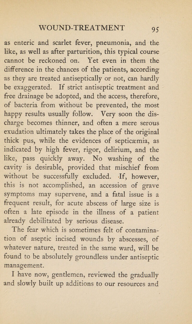 as enteric and scarlet fever, pneumonia, and the like, as well as after parturition, this typical course cannot be reckoned on. Yet even in them the difference in the chances of the patients, according as they are treated antiseptically or not, can hardly be exaggerated. If strict antiseptic treatment and free drainage be adopted, and the access, therefore, of bacteria from without be prevented, the most happy results usually follow. Very soon the dis¬ charge becomes thinner, and often a mere serous exudation ultimately takes the place of the original thick pus, while the evidences of septicaemia, as indicated by high fever, rigor, delirium, and the like, pass quickly away. No washing of the cavity is desirable, provided that mischief from without be successfully excluded. If, however, this is not accomplished, an accession of grave symptoms may supervene, and a fatal issue is a frequent result, for acute abscess of large size is often a late episode in the illness of a patient already debilitated by serious disease. The fear which is sometimes felt of contamina¬ tion of aseptic incised wounds by abscesses, of whatever nature, treated in the same ward, will be found to be absolutely groundless under antiseptic management. I have now, gentlemen, reviewed the gradually and slowly built up additions to our resources and