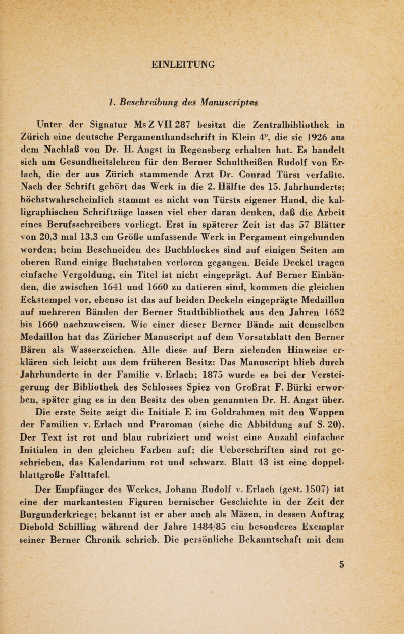 EINLEITUNG 1. Beschreibung des Manuscriptes Unter der Signatur Ms Z VII287 besitzt die Zentralbibliothek in Zürich eine deutsche Pergamenthandschrift in Klein 4°, die sie 1926 aus dem Nachlaß von Dr. H. Angst in Regensberg erhalten hat. Es handelt sich um Gesundheitslehren für den Berner Schultheißen Rudolf von Er¬ lach, die der aus Zürich stammende Arzt Dr. Conrad Türst verfaßte. Nach der Schrift gehört das Werk in die 2. Hälfte des 15. Jahrhunderts; höchstwahrscheinlich stammt es nicht von Türsts eigener Hand, die kal¬ ligraphischen Schriftzüge lassen viel eher daran denken, daß die Arbeit eines Berufsschreibers vorliegt. Erst in späterer Zeit ist das 57 Blätter von 20,3 mal 13,3 cm Größe umfassende Werk in Pergament eingebunden worden; beim Beschneiden des Buchhlockes sind auf einigen Seiten am oberen Rand einige Buchstaben verloren gegangen. Beide Deckel tragen einfache Vergoldung, ein Titel ist nicht eingeprägt. Auf Berner Einbän¬ den, die zwischen 1641 und 1660 zu datieren sind, kommen die gleichen Eckstempel vor, ebenso ist das auf beiden Deckeln eingeprägte Medaillon auf mehreren Bänden der Berner Stadthibliothek aus den Jahren 1652 bis 1660 nachzuweisen. Wie einer dieser Berner Bände mit demselben Medaillon hat das Züricher Manuscript auf dem Vorsatzblatt den Berner Bären als Wasserzeichen. Alle diese auf Bern zielenden Hinweise er¬ klären sich leicht aus dem früheren Besitz: Das Manuscript blieb durch Jahrhunderte in der Familie v. Erlach; 1875 wurde es bei der Verstei¬ gerung der Bibliothek des Schlosses Spiez von Großrat F. Biirki erwor¬ ben, später ging es in den Besitz des oben genannten Dr. H. Angst über. Die erste Seite zeigt die Initiale E im Goldrahmen mit den Wappen der Familien v. Erlach und Praroman (siehe die Abbildung auf S. 20). Der Text ist rot und blau rubriziert und weist eine Anzahl einfacher Initialen in den gleichen Farben auf; die Ueberschriften sind rot ge¬ schrieben, das Kalendarium rot und schwarz. Blatt 43 ist eine doppel¬ blattgroße Falttafel. Der Empfänger des Werkes, Johann Rudolf v. Erlach (gest. 1507) ist eine der markantesten Figuren bernischer Geschichte in der Zeit der Burgunderkriege; bekannt ist er aber auch als Mäzen, in dessen Auftrag Diebold Schilling während der Jahre 1484/85 ein besonderes Exemplar seiner Berner Chronik schrieb. Die persönliche Bekanntschaft mit dem