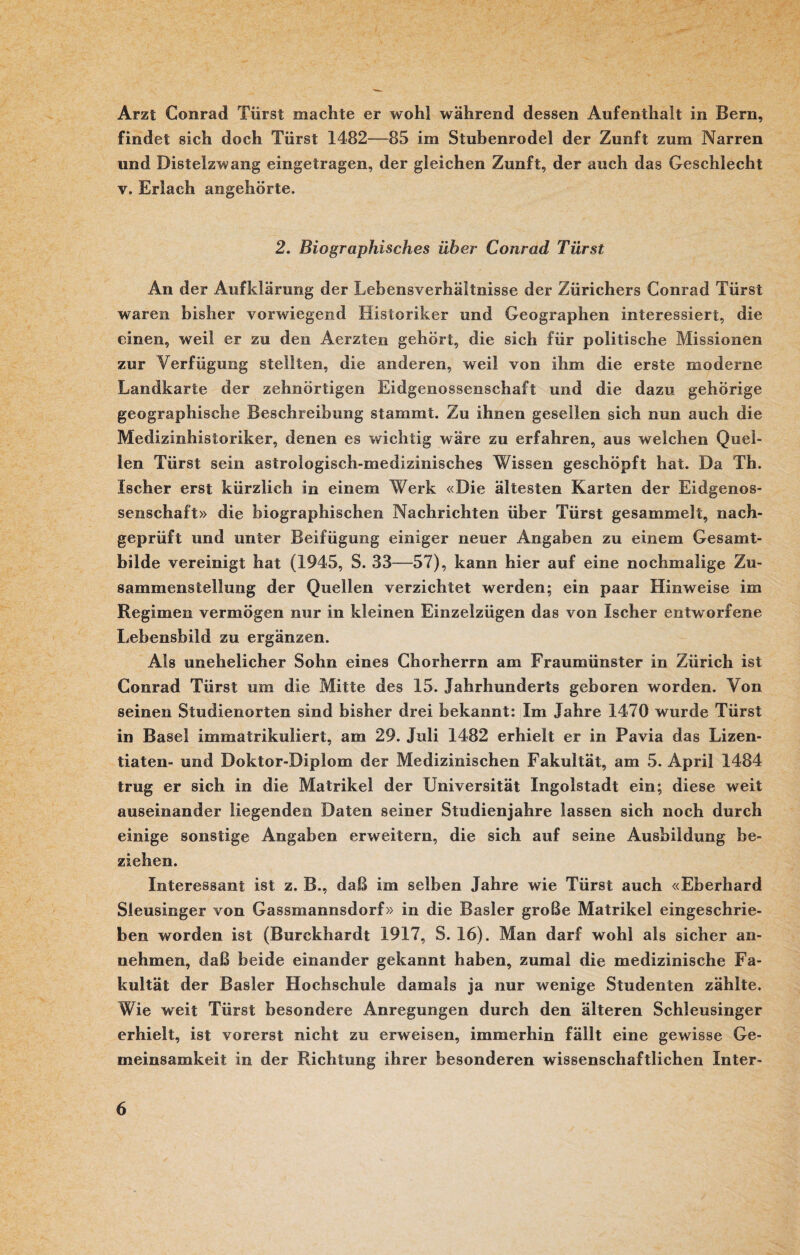 Arzt Conrad Tiirst machte er wohl während dessen Aufenthalt in Bern, findet sich doch Tiirst 1482—85 im Stubenrodel der Zunft zum Narren und Distelzwang eingetragen, der gleichen Zunft, der auch das Geschlecht v. Erlach angehörte. 2. Biographisches über Conrad Tiirst An der Aufklärung der Lebensverhältnisse der Zürichers Conrad Türst waren bisher vorwiegend Historiker und Geographen interessiert, die einen, weil er zu den Aerzten gehört, die sich für politische Missionen zur Verfügung stellten, die anderen, weil von ihm die erste moderne Landkarte der zehnörtigen Eidgenossenschaft und die dazu gehörige geographische Beschreibung stammt. Zu ihnen gesellen sich nun auch die Medizinhistoriker, denen es wichtig wäre zu erfahren, aus welchen Quel¬ len Türst sein astrologisch-medizinisches Wissen geschöpft hat. Da Th. Ischer erst kürzlich in einem Werk «Die ältesten Karten der Eidgenos¬ senschaft» die biographischen Nachrichten über Türst gesammelt, nach¬ geprüft und unter Beifügung einiger neuer Angaben zu einem Gesamt¬ bilde vereinigt hat (1945, S. 33—57), kann hier auf eine nochmalige Zu¬ sammenstellung der Quellen verzichtet werden; ein paar Hinweise im Regimen vermögen nur in kleinen Einzelzügen das von Ischer entworfene Lebensbild zu ergänzen. Ais unehelicher Sohn eines Chorherrn am Fraumünster in Zürich ist Conrad Türst um die Mitte des 15. Jahrhunderts geboren worden. Von seinen Studienorten sind bisher drei bekannt: Im Jahre 1470 wurde Türst in Basel immatrikuliert, am 29. Juli 1482 erhielt er in Pavia das Lizen¬ tiaten- und Doktor-Diplom der Medizinischen Fakultät, am 5. April 1484 trug er sich in die Matrikel der Universität Ingolstadt ein; diese weit auseinander liegenden Daten seiner Studienjahre lassen sich noch durch einige sonstige Angaben erweitern, die sich auf seine Ausbildung be¬ ziehen. Interessant ist z. B., daß im selben Jahre wie Türst auch «Eberhard Sleusinger von Gassmannsdorf» in die Basler große Matrikel eingeschrie¬ ben worden ist (Burckhardt 1917, S. 16). Man darf wohl als sicher an¬ nehmen, daß beide einander gekannt haben, zumal die medizinische Fa¬ kultät der Basler Hochschule damals ja nur wenige Studenten zählte. Wie weit Türst besondere Anregungen durch den älteren Schleusinger erhielt, ist vorerst nicht zu erweisen, immerhin fällt eine gewisse Ge¬ meinsamkeit in der Richtung ihrer besonderen wissenschaftlichen Inter-