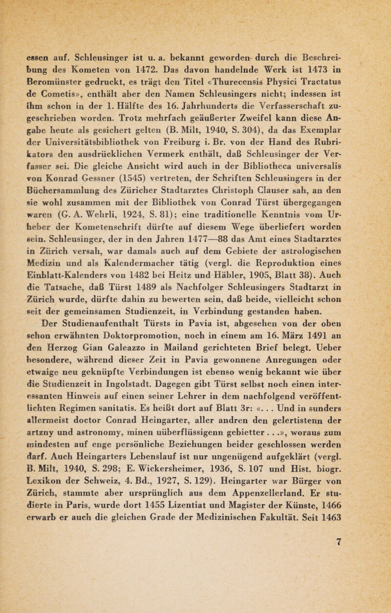 essen auf. Schleusinger ist u. a. bekannt geworden durch die Beschrei¬ bung des Kometen von 1472. Das davon handelnde Werk ist 1473 in Beromünster gedruckt, es trägt den Titel «Thurecensis Physici Tractatus de Cometis», enthält aber den Namen Schleusingers nicht; indessen ist ihm schon in der 1. Hälfte des 16. Jahrhunderts die Verfasserschaft zu¬ geschrieben worden. Trotz mehrfach geäußerter Zweifel kann diese An¬ gabe heute als gesichert gelten (B. Milt, 1940, S. 304), da das Exemplar der Universitätsbibliothek von Freiburg i. Br. von der Hand des Rubri¬ kators den ausdrücklichen Vermerk enthält, daß Schleusinger der Ver¬ fasser sei. Die gleiche Ansicht wird auch in der Bibliotheca universalis von Konrad Gessner (1545) vertreten, der Schriften Schleusingers in der Büchersammlung des Züricher Stadtarztes Christoph Clauser sah, an den sie wohl zusammen mit der Bibliothek von Conrad Türst übergegangen waren (G. A. Wehrli, 1924, S. 81); eine traditionelle Kenntnis vom Ur¬ heber der Kometenschrift dürfte auf diesem Wege überliefert worden sein. Schleusinger, der in den Jahren 1477—88 das Amt eines Stadtarztes in Zürich versah, war damals auch auf dem Gebiete der astrologischen Medizin und als Kalendermacher tätig (vergl. die Reproduktion eines Einblatt-Kalenders von 1482 bei Heitz und Häbler, 1905, Blatt 38). Auch die Tatsache, daß Türst 1489 als Nachfolger Schleusingers Stadtarzt in Zürich wurde, dürfte dahin zu bewerten sein, daß beide, vielleicht schon seit der gemeinsamen Studienzeit, in Verbindung gestanden haben. Der Studienaufenthalt Türsts in Pavia ist, abgesehen von der oben schon erwähnten Doktorpromotion, noch in einem am 16. März 1491 an den Herzog Gian Galeazzo in Mailand gerichteten Brief belegt. Ueber besondere, während dieser Zeit in Pavia gewonnene Anregungen oder etwaige neu geknüpfte Verbindungen ist ebenso wenig bekannt wie über die Studienzeit in Ingolstadt. Dagegen gibt Türst selbst noch einen inter¬ essanten Hinweis auf einen seiner Lehrer in dem nachfolgend veröffent¬ lichten Regimen sanitatis. Es heißt dort auf Blatt 3r: «... Und in sunders allermeist doctor Conrad Heingarter, aller andren den gelertistenn der artzny und astronomy, minen uüberfiüssigenn gebietter . . .», woraus zum mindesten auf enge persönliche Beziehungen beider geschlossen werden darf. Auch Heingarters Lebenslauf ist nur ungenügend aufgeklärt (vergl. B. Milt, 1940, S. 298; E. Wickersheimer, 1936, S. 107 und Hist, biogr. Lexikon der Schweiz, 4. Bd., 1927, S. 129). Heingarter war Bürger von Zürich, stammte aber ursprünglich aus dem Appenzellerland. Er stu¬ dierte in Paris, wurde dort 1455 Lizentiat und Magister der Künste, 1466 erwarb er auch die gleichen Grade der Medizinischen Fakultät. Seit 1463