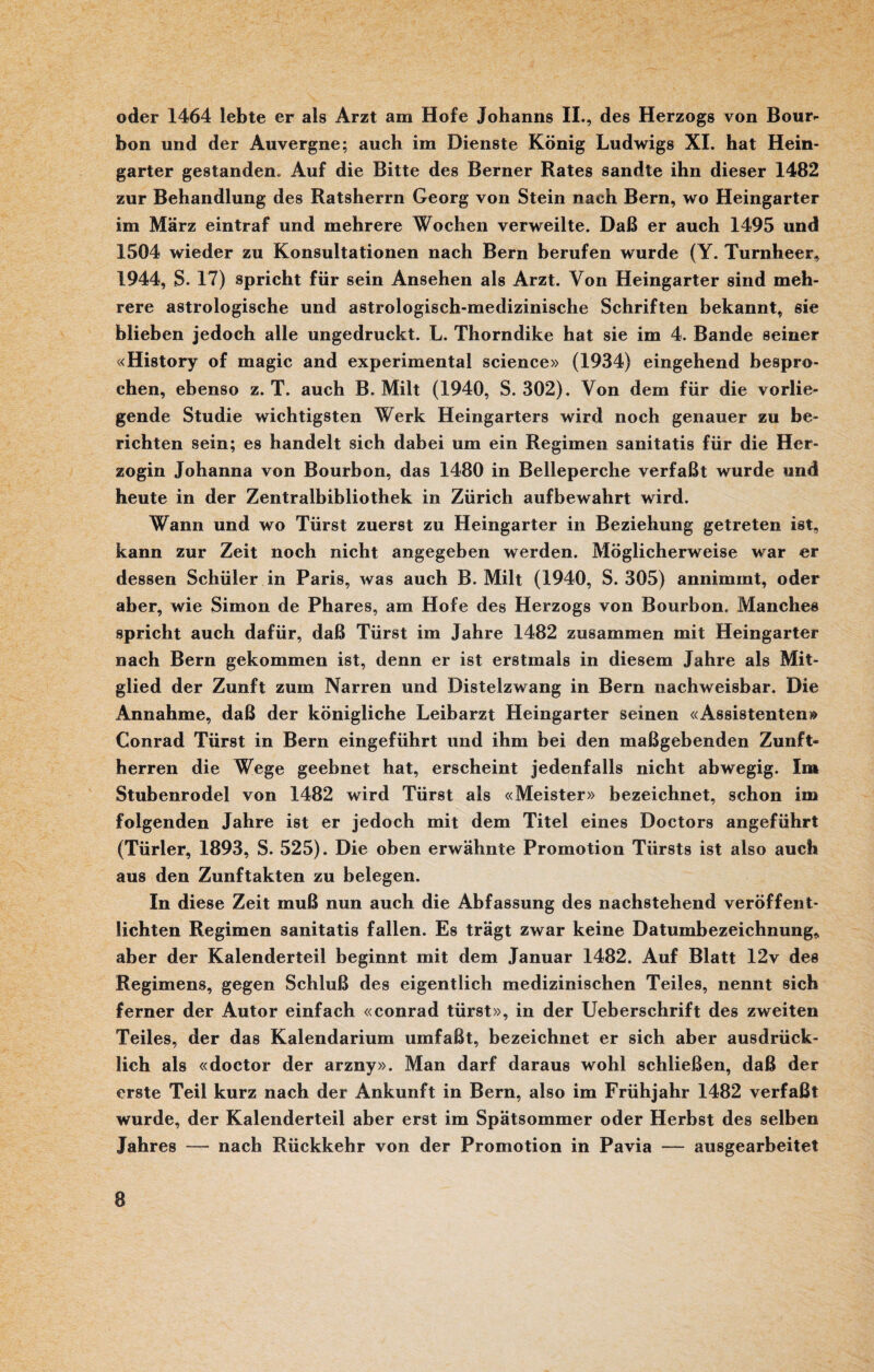 oder 1464 lebte er als Arzt am Hofe Johanns II., des Herzogs von Bour¬ bon und der Auvergne; auch im Dienste König Ludwigs XI. hat Hein- garter gestanden» Auf die Bitte des Berner Rates sandte ihn dieser 1482 zur Behandlung des Ratsherrn Georg von Stein nach Bern, wo Heingarter im März eintraf und mehrere Wochen verweilte. Daß er auch 1495 und 1504 wieder zu Konsultationen nach Bern berufen wurde (Y. Turnheer, 1944, S. 17) spricht für sein Ansehen als Arzt. Von Heingarter sind meh¬ rere astrologische und astrologisch-medizinische Schriften bekannt, sie blieben jedoch alle ungedruckt. L. Thorndike hat sie im 4. Bande seiner «History of magic and experimental Science» (1934) eingehend bespro¬ chen, ebenso z. T. auch B. Milt (1940, S. 302). Von dem für die vorlie¬ gende Studie wichtigsten Werk Heingarters wird noch genauer zu be¬ richten sein; es handelt sich dabei um ein Regimen sanitatis für die Her¬ zogin Johanna von Bourbon, das 1480 in Belleperche verfaßt wurde und heute in der Zentralbibliothek in Zürich aufbewahrt wird. Wann und wo Türst zuerst zu Heingarter in Beziehung getreten ist, kann zur Zeit noch nicht angegeben werden. Möglicherweise war er dessen Schüler in Paris, was auch B. Milt (1940, S. 305) annimmt, oder aber, wie Simon de Phares, am Hofe des Herzogs von Bourbon. Manches spricht auch dafür, daß Türst im Jahre 1482 zusammen mit Heingarter nach Bern gekommen ist, denn er ist erstmals in diesem Jahre als Mit¬ glied der Zunft zum Narren und Distelzwang in Bern nachweisbar. Die Annahme, daß der königliche Leibarzt Heingarter seinen «Assistenten» Conrad Türst in Bern eingeführt und ihm bei den maßgebenden Zunft¬ herren die Wege geebnet hat, erscheint jedenfalls nicht abwegig. Im Stubenrodel von 1482 wird Türst als «Meister» bezeichnet, schon im folgenden Jahre ist er jedoch mit dem Titel eines Doctors angeführt (Türler, 1893, S. 525). Die oben erwähnte Promotion Türsts ist also auch aus den Zunftakten zu belegen. In diese Zeit muß nun auch die Abfassung des nachstehend veröffent¬ lichten Regimen sanitatis fallen. Es trägt zwar keine Datumbezeichnung, aber der Kalenderteil beginnt mit dem Januar 1482. Auf Blatt 12v des Regimens, gegen Schluß des eigentlich medizinischen Teiles, nennt sich ferner der Autor einfach «conrad türst», in der Ueberschrift des zweiten Teiles, der das Kalendarium umfaßt, bezeichnet er sich aber ausdrück¬ lich als «doctor der arzny». Man darf daraus wohl schließen, daß der erste Teil kurz nach der Ankunft in Bern, also im Frühjahr 1482 verfaßt wurde, der Kalenderteil aber erst im Spätsommer oder Herbst des selben Jahres — nach Rückkehr von der Promotion in Pavia — ausgearbeitet