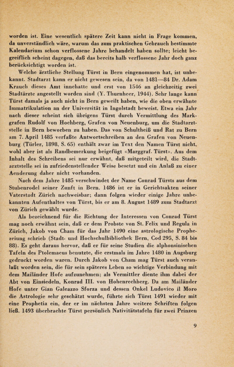 worden ist. Eine wesentlich spätere Zeit kann nicht in Frage kommen, da unverständlich wäre, warum das zum praktischen Gebrauch bestimmte Kalendarium schon verflossene Jahre behandelt haben sollte; leicht be¬ greiflich scheint dagegen, daß das bereits halb verflossene Jahr doch ganz berücksichtigt worden ist. Welche ärztliche Stellung Türst in Bern eingenommen hat, ist unbe¬ kannt. Stadtarzt kann er nicht gewesen sein, da von 1481—84 Dr. Adam Krauch dieses Amt innehatte und erst von 1546 an gleichzeitig zwei Stadtärzte angestellt worden sind (Y. Thurnheer, 1944). Sehr lange kann Türst damals ja auch nicht in Bern geweilt haben, wie die oben erwähnte Immatrikulation an der Universität in Ingolstadt beweist. Etwa ein Jahr nach dieser scheint sich übrigens Türst durch Vermittlung des Mark¬ grafen Rudolf von Hochberg, Grafen von Neuenburg, um die Stadtarzt¬ stelle in Bern beworben zu haben. Das von Schultheiß und Rat zu Bern am 7. April 1485 verfaßte Antwortschreiben an den Grafen von Neuen¬ burg (Türler, 1898, S. 65) enthält zwar im Text den Namen Türst nicht, wohl aber ist als Randbemerkung beigefügt «Marggraf. Türst». Aus dem Inhalt des Schreibens sei nur erwähnt, daß mitgeteilt wird, die Stadt¬ arztstelle sei in zufriedenstellender Weise besetzt und ein Anlaß zu einer Aenderung daher nicht vorhanden. Nach dem Jahre 1485 verschwindet der Name Conrad Türsts aus dem Stubenrodel seiner Zunft in Bern. 1486 ist er in Gerichtsakten seiner Vaterstadt Zürich nachweisbar; dann folgen wieder einige Jahre unbe¬ kannten Aufenthaltes von Türst, bis er am 8. August 1489 zum Stadtarzt von Zürich gewählt wurde. Als bezeichnend für die Richtung der Interessen von Conrad Türst mag noch erwähnt sein, daß er dem Frohste von St. Felix und Regula in Zürich, Jakob von Cham für das Jahr 1490 eine astrologische Prophe¬ zeiung schrieb (Stadt- und Hochschulbibliothek Bern, Cod 295, S. 84 bis 88). Es geht daraus hervor, daß er für seine Studien die alphonsinischen Tafeln des Ptolemaeus benutzte, die erstmals im Jahre 1480 in Augsburg gedruckt worden waren. Durch Jakob von Cham mag Türst auch veran¬ laßt worden sein, die für sein späteres Leben so wichtige Verbindung mit dem Mailänder Hofe aufzunehmen; als Vermittler diente ihm dabei der Abt von Einsiedeln, Konrad III. von Hohenrechberg. Da am Mailänder Hofe unter Gian Galeazzo Sforza und dessen Onkel Ludovico il Moro die Astrologie sehr geschätzt wurde, führte sich Türst 1491 wieder mit eine Prophetia ein, der er im nächsten Jahre weitere Schriften folgen ließ. 1493 üherbrachte Türst persönlich Nativitätstafeln für zwei Prinzen