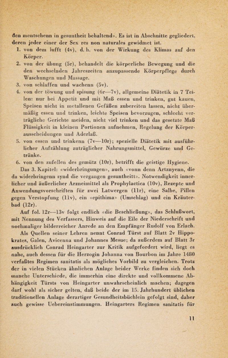 den mentschenn in gesuntheit behaltend». Es ist in Abschnitte gegliedert, deren jeder einer der Sex res non naturales gewidmet ist. 1. von dem lufft (4v), d. h. von der Wirkung des Klimas auf den ivorper. 2. von der Übung (5r), behandelt die körperliche Bewegung und die den wechselnden Jahreszeiten anzupassende Körperpflege durch Waschungen und Massage. 3. von schlaffen und wachenn (5v). 4. von der töwung und spisung (6r—7v), allgemeine Diätetik in 7 Tei¬ len: nur bei Appetit und mit Maß essen und trinken, gut kauen, Speisen nicht in metallenen Gefäßen zubereiten lassen, nicht über¬ mäßig essen und trinken, leichte Speisen bevorzugen, schlecht ver¬ trägliche Gerichte meiden, nicht viel trinken und das gesetzte Maß Flüssigkeit in kleinen Portionen aufnehmen, Regelung der Körper¬ ausscheidungen und Aderlaß. 5. von essen und trinkenn (7v—lOr); spezielle Diätetik mit ausführ¬ licher Aufzählung zuträglicher Nahrungsmittel, Gewürze und Ge¬ tränke. 6. von den zufeilen des gemütz (lOr), betrifft die geistige Hygiene. Das 3. Kapitel: «widerbringungen», auch «vonn denn Artznyenn, die da widerbringenn synd die vergangen gesnntheitt». Notwendigkeit inner¬ licher und äußerlicher Arzneimittel als Prophylactica (10v), Rezepte und Anwendungsvorschriften für zwei Latwergen (llr), eine Salbe, Pillen gegen Verstopfung (llv), ein «epithima» (Umschlag) und ein Kräuter¬ bad (12r). Auf fol. 12r—13v folgt endlich «die Beschließung», das Schlußwort, mit Nennung des Verfassers, Hinweis auf die Eile der Niederschrift und nochmaliger bilderreicher Anrede an den Empfänger Rudolf von Erlach. Als Quellen seiner Lehren nennt Conrad Türst auf Blatt 2v Ilippo- krates, Galen, Avicenna und Johannes Mesue; da außerdem auf Blatt 3r ausdrücklich Conrad Heingarter zur Kritik aufgefordert wird, liegt es nahe, auch dessen für die Herzogin Johanna von Bourbon im Jahre 1480 verfaßtes Regimen sanitatis als mögliches Vorbild zu vergleichen. Trotz der in vielen Stücken ähnlichen Anlage beider Werke finden sich doch manche Unterschiede, die immerhin eine direkte und vollkommene Ab¬ hängigkeit Türsts von Heingarter unwahrscheinlich machen; dagegen darf wohl als sicher gelten, daß beide der im 15. Jahrhundert üblichen traditionellen Anlage derartiger Gesundheitsbüchlein gefolgt sind, daher auch gewisse Uebereinstimmungen, Heingarters Regimen sanitatis für