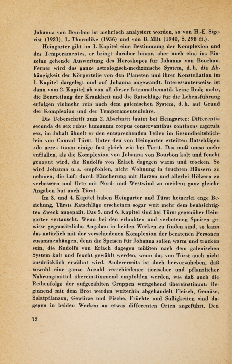 Johanna von Bourbon ist mehrfach analysiert worden, so von H.-E. Sige- rist (1921), L. Thorndike (1936) und von B. Milt (1940, S. 298 ff.). Heingarter gibt im 1. Kapitel eine Bestimmung der Komplexion und des Temperamentes, er bringt darüber hinaus aber noch eine ins Ein¬ zelne gehende Auswertung des Horoskopes für Johanna von Bourbon. Ferner wird das ganze astrologisch-medizinische System, d. h. die Ab¬ hängigkeit der Körperteile von den Planeten und ihrer Konstellation im 1. Kapitel dargelegt und auf Johanna angewandt. Interessanterweise ist dann vom 2. Kapitel ab von all dieser latromathematik keine Rede mehr, die Beurteilung der Krankheit und die Ratschläge für die Lebensführung erfolgen vielmehr rein nach dem galenischen System, d. h. auf Grund der Komplexion und der Temperamentenlehre. Die Ueberschrift zum 2. Abschnitt lautet bei Heingarter: Differentia secunda de sex rebus humanum corpus conservantibus continens capitula sex, im Inhalt ähnelt er den entsprechenden Teilen im Gesundheitsbüch¬ lein von Conrad Türst. Unter den von Heingarter erteilten Ratschlägen «de aere» tönen einige fast gleich wie bei Türst. Das muß umso mehr auffallen, als die Komplexion von Johanna von Bourbon kalt und feucht genannt wird, die Rudolfs von Erlach dagegen warm und trocken. So wird Johanna u. a. empfohlen, nicht Wohnung in feuchten Häusern zu nehmen, die Luft durch Räucherung mit Harzen und allerlei Hölzern zu verbessern und Orte mit Nord- und Westwind zu meiden; ganz gleiche Angaben hat auch Türst. Im 3. und 4. Kapitel haben Heingarter und Türst keinerlei enge Be¬ ziehung, Türsts Ratschläge erscheinen sogar weit mehr dem beabsichtig¬ ten Zweck angepaßt. Das 5. und 6. Kapitel sind bei Türst gegenüber Hein¬ garter vertauscht. Wenn bei den erlaubten und verbotenen Speisen ge¬ wisse gegensätzliche Angaben in beiden Werken zu finden sind, so kann das natürlich mit der verschiedenen Komplexion der beratenen Personen Zusammenhängen, denn die Speisen für Johanna sollen warm und trocken sein, die Rudolfs von Erlach dagegen müßten nach dem galenischen System kalt und feucht gewählt werden, wenn das von Türst auch nicht ausdrücklich erwähnt wird. Andererseits ist doch hervorzuheben, daß sowohl eine ganze Anzahl verschiedener tierischer und pflanzlicher Nahrungsmittel übereinstimmend empfohlen werden, wie daß auch die Reihenfolge der aufgezählten Gruppen weitgehend übereinstimmt: Be¬ ginnend mit dem Brot werden weiterhin abgehandelt Fleisch, Gemüse, Salatpflanzen, Gewürze und Fische, Früchte und Süßigkeiten sind da¬ gegen in beiden Werken an etwas differenten Orten angeführt. Den