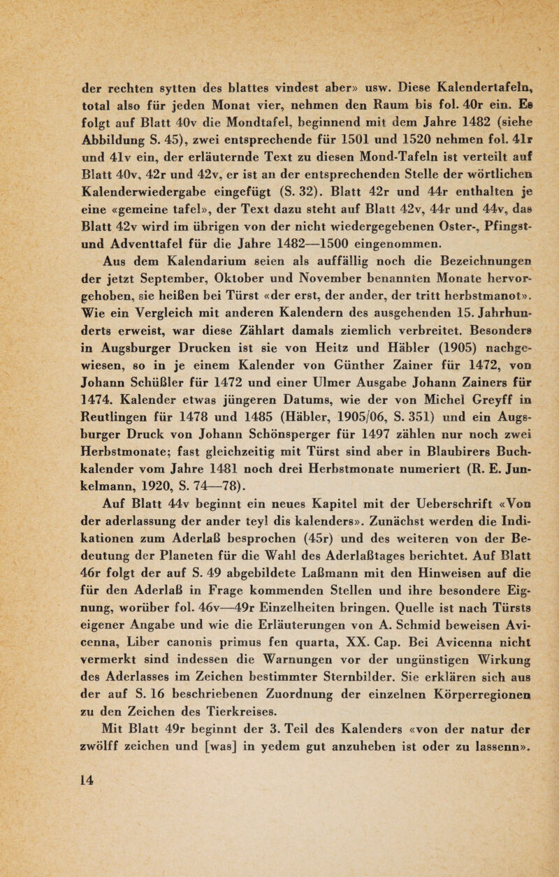 der rechten sytten des blattes vindest aber» usw. Diese Kalendertafeln, total also für jeden Monat vier, nehmen den Raum bis fol. 40r ein. Es folgt auf Blatt 40v die Mondtafel, beginnend mit dem Jahre 1482 (siehe Abbildung S. 45), zwei entsprechende für 1501 und 1520 nehmen fol. 41r und 41v ein, der erläuternde Text zu diesen Mond-Tafeln ist verteilt auf Blatt 40v, 42r und 42v, er ist an der entsprechenden Stelle der wörtlichen Kalenderwiedergabe eingefügt (S. 32). Blatt 42r und 44r enthalten je eine «gemeine tafel», der Text dazu steht auf Blatt 42v, 44r und 44v, das Blatt 42v wird im übrigen von der nicht wiedergegebenen Oster-, Pfingst- und Adventtafel für die Jahre 1482-—1500 eingenommen. Aus dem Kalendarium seien als auffällig noch die Bezeichnungen der jetzt September, Oktober und November benannten Monate hervor¬ gehoben, sie heißen bei Türst «der erst, der ander, der tritt herbstmanot». Wie ein Vergleich mit anderen Kalendern des ausgehenden 15. Jahrhun¬ derts erweist, war diese Zählart damals ziemlich verbreitet. Besonder» in Augsburger Drucken ist sie von Heitz und Häbler (1905) nachge¬ wiesen, so in je einem Kalender von Günther Zainer für 1472, von Johann Schüßler für 1472 und einer Ulmer Ausgabe Johann Zainers für 1474. Kalender etwas jüngeren Datums, wie der von Michel Greyff in Reutlingen für 1478 und 1485 (Häbler, 1905/06, S. 351) und ein Augs¬ burger Druck von Johann Schönsperger für 1497 zählen nur noch zwei Herbstmonate; fast gleichzeitig mit Türst sind aber in Blaubirers Buch¬ kalender vom Jahre 1481 noch drei Herbstmonate numeriert (R. E. Jun- kelmann, 1920, S. 74—78). Auf Blatt 44v beginnt ein neues Kapitel mit der Ueberschrift «Von der aderlassung der ander teyl dis kalenders». Zunächst werden die Indi¬ kationen zum Aderlaß besprochen (45r) und des weiteren von der Be¬ deutung der Planeten für die Wahl des Aderlaßtages berichtet. Auf Blatt 46r folgt der auf S. 49 abgebildete Laßmann mit den Hinweisen auf die für den Aderlaß in Frage kommenden Stellen und ihre besondere Eig¬ nung, worüber fol. 46v—49r Einzelheiten bringen. Quelle ist nach Türsts eigener Angabe und wie die Erläuterungen von A. Schmid beweisen Avi- cenna, Liber canonis primus fen quarta, XX. Cap. Bei Avicenna nicht vermerkt sind indessen die Warnungen vor der ungünstigen Wirkung des Aderlasses im Zeichen bestimmter Sternbilder. Sie erklären sich aus der auf S. 16 beschriebenen Zuordnung der einzelnen Körperregionen zu den Zeichen des Tierkreises. Mit Blatt 49r beginnt der 3. Teil des Kalenders «von der natur der zwölff Zeichen und [was] in yedem gut anzuheben ist oder zu lassenn».