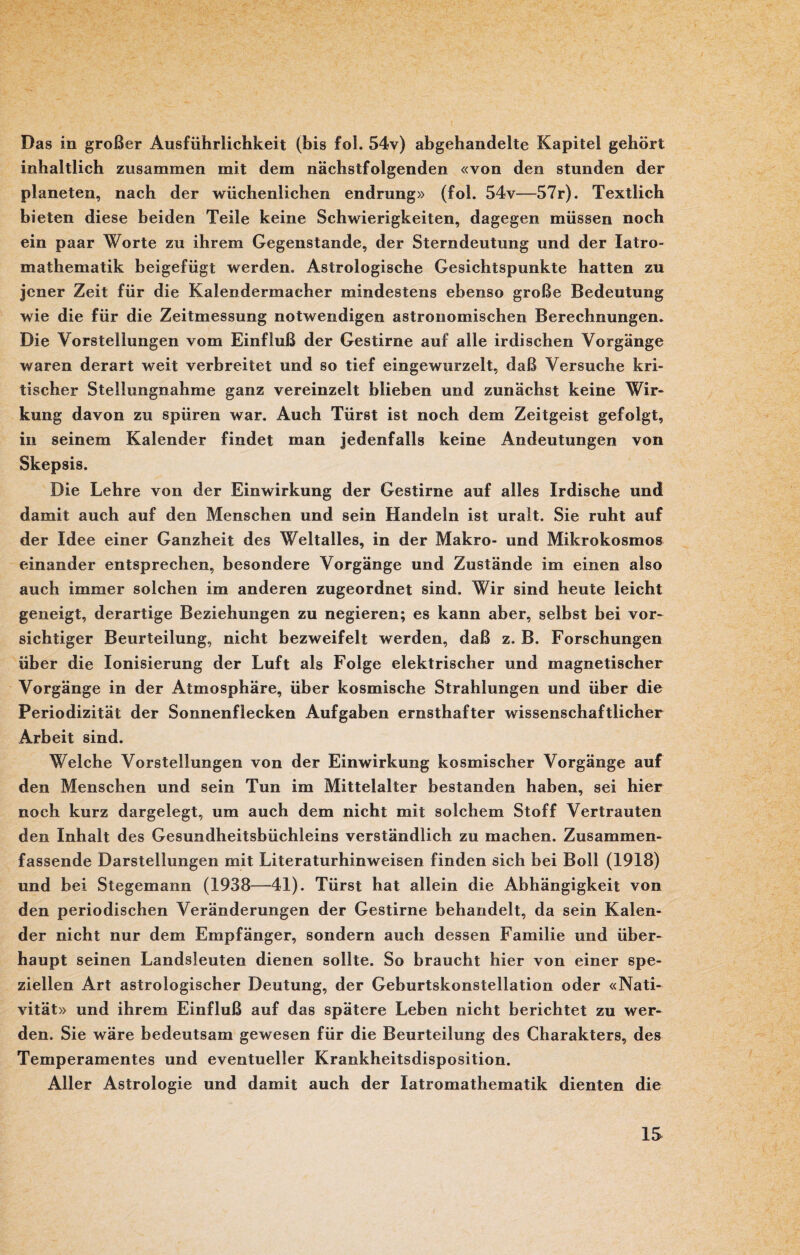 Das in großer Ausführlichkeit (bis fol. 54v) abgehandelte Kapitel gehört inhaltlich zusammen mit dem nächstfolgenden «von den stunden der planeten, nach der wüchenlichen endrung» (fol. 54v—57r). Textlich bieten diese beiden Teile keine Schwierigkeiten, dagegen müssen noch ein paar Worte zu ihrem Gegenstände, der Sterndeutung und der Iatro- mathematik beigefügt werden. Astrologische Gesichtspunkte hatten zu jener Zeit für die Kalendermacher mindestens ebenso große Bedeutung wie die für die Zeitmessung notwendigen astronomischen Berechnungen. Die Vorstellungen vom Einfluß der Gestirne auf alle irdischen Vorgänge waren derart weit verbreitet und so tief eingewurzelt, daß Versuche kri¬ tischer Stellungnahme ganz vereinzelt blieben und zunächst keine Wir¬ kung davon zu spüren war. Auch Türst ist noch dem Zeitgeist gefolgt, in seinem Kalender findet man jedenfalls keine Andeutungen von Skepsis. Die Lehre von der Einwirkung der Gestirne auf alles Irdische und damit auch auf den Menschen und sein Handeln ist uralt. Sie ruht auf der Idee einer Ganzheit des Weltalles, in der Makro- und Mikrokosmos einander entsprechen, besondere Vorgänge und Zustände im einen also auch immer solchen im anderen zugeordnet sind. Wir sind heute leicht geneigt, derartige Beziehungen zu negieren; es kann aber, selbst bei vor¬ sichtiger Beurteilung, nicht bezweifelt werden, daß z. B. Forschungen über die Ionisierung der Luft als Folge elektrischer und magnetischer Vorgänge in der Atmosphäre, über kosmische Strahlungen und über die Periodizität der Sonnenflecken Aufgaben ernsthafter wissenschaftlicher Arbeit sind. Welche Vorstellungen von der Einwirkung kosmischer Vorgänge auf den Menschen und sein Tun im Mittelalter bestanden haben, sei hier noch kurz dargelegt, um auch dem nicht mit solchem Stoff Vertrauten den Inhalt des Gesundheitsbüchleins verständlich zu machen. Zusammen¬ fassende Darstellungen mit Literaturhinweisen finden sich bei Boll (1918) und bei Stegemann (1938—41). Türst hat allein die Abhängigkeit von den periodischen Veränderungen der Gestirne behandelt, da sein Kalen¬ der nicht nur dem Empfänger, sondern auch dessen Familie und über¬ haupt seinen Landsleuten dienen sollte. So braucht hier von einer spe¬ ziellen Art astrologischer Deutung, der Geburtskonstellation oder «Nati- vität» und ihrem Einfluß auf das spätere Leben nicht berichtet zu wer¬ den. Sie wäre bedeutsam gewesen für die Beurteilung des Charakters, des Temperamentes und eventueller Krankheitsdisposition. Aller Astrologie und damit auch der latromathematik dienten die