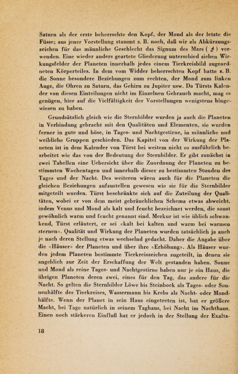 Saturn als der erste beherrschte den Kopf, der Mond als der letzte die Füsse; aus jener Vorstellung stammt z. B. noch, daß wir als Abkürzungs¬ zeichen für das männliche Geschlecht das Signum des Mars ( ^ ) ver¬ wenden. Eine wieder anders geartete Gliederung unterschied sieben Wir¬ kungsfelder der Planeten innerhalb jedes einem Tierkreisbild zugeord¬ neten Körperteiles. In dem vom Widder beherrschten Kopf hatte z. B. die Sonne besondere Beziehungen zum rechten, der Mond zum linken Auge, die Ohren zu Saturn, das Gehirn zu Jupiter usw. Da Türsts Kalen¬ der von diesen Einteilungen nicht im Einzelnen Gebrauch macht, mag es genügen, hier auf die Vielfältigkeit der Vorstellungen wenigstens hinge¬ wiesen zu haben. Grundsätzlich gleich wie die Sternbilder wurden ja auch die Planeten in Verbindung gebracht mit den Qualitäten und Elementen, sie wurden ferner in gute und böse, in Tages- und Nachtgestirne, in männliche und weibliche Gruppen geschieden. Das Kapitel von der Wirkung der Pla¬ neten ist in dem Kalender von Tiirst bei weitem nicht so ausführlich be¬ arbeitet wie das von der Bedeutung der Sternbilder. Er gibt zunächst m zwei Tabellen eine Uebersicht über die Zuordnung der Planeten zu be¬ stimmten Wochentagen und innerhalb dieser zu bestimmten Stunden des Tages und der Nacht. Des weiteren wären auch für die Planeten die gleichen Beziehungen aufzustellen gewesen wie sie für die Sternbilder mitgeteilt wurden. Türst beschränkte sich auf die Zuteilung der Quali¬ täten, wobei er von dem meist gebräuchlichen Schema etwas abweicht, indem Venus und Mond als kalt und feucht bezeichnet werden, die sonst gewöhnlich warm und feucht genannt sind. Merkur ist wie üblich schwan¬ kend, Türst erläutert, er sei «kalt bei kalten und warm bei warmen Sternen». Qualität und Wirkung der Planeten wurden tatsächlich ja auch je nach deren Stellung etwas wechselnd gedacht. Daher die Angabe über die «Häuser» der Planeten und über ihre «Erhöhung». Als Häuser wur¬ den jedem Planeten bestimmte Tierkreiszeichen zugeteilt, in denen sie angeblich zur Zeit der Erschaffung der Welt gestanden haben. Sonne und Mond als reine Tages- und Nachtgestirne haben nur je ein Haus, die übrigen Planeten deren zwei, eines für den Tag, das andere für die Nacht. So gelten die Sternbilder Löwe bis Steinbock als Tages- oder Son- nenhäifte des Tierkreises, Wassermann bis Krebs als Nacht- oder Mond¬ hälfte. Wenn der Planet in sein Haus eingetreten ist, hat er größere Macht, bei Tage natürlich in seinem Taghaus, bei Nacht im Nachthaus. Einen noch stärkeren Einfluß hat er jedoch in der Stellung der Exalta-