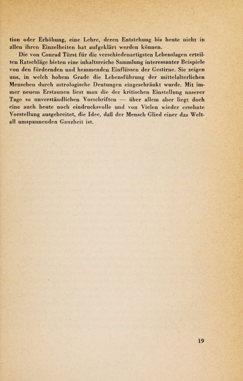 tion oder Erhöhung, eine Lehre, deren Entstehung bis heute nicht in allen ihren Einzelheiten hat aufgeklärt werden können. Die von Conrad Türst für die verschiedenartigsten Lebenslagen erteil¬ ten Ratschläge bieten eine inhaltsreiche Sammlung interessanter Beispiele von den fördernden und hemmenden Einflüssen der Gestirne. Sie zeigen uns, in welch hohem Grade die Lebensführung der mittelalterlichen Menschen durch astrologische Deutungen eingeschränkt wurde. Mit im¬ mer neuem Erstaunen liest man die der kritischen Einstellung unserer Tage so unverständlichen Vorschriften — über allem aber liegt doch eine auch heute noch eindrucksvolle und von Vielen wieder ersehnte Vorstellung ausgebreitet, die Idee, daß der Mensch Glied einer das Welt¬ all umspannenden Ganzheit ist.