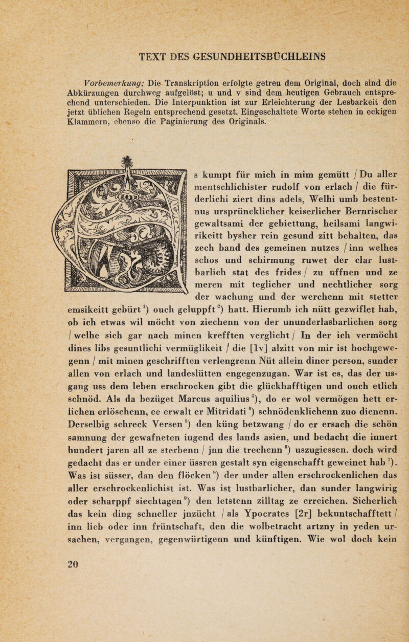 TEXT DES GESUNDHEITSBÜCHLEINS Vorbemerkung: Die Transkription erfolgte getreu dem Original, doch sind die Abkürzungen durchweg aufgelöst; u und v sind dem heutigen Gebrauch entspre¬ chend unterschieden. Die Interpunktion ist zur Erleichterung der Lesbarkeit den jetzt üblichen Regeln entsprechend gesetzt. Eingeschaltete Worte stehen in eckigen Klammern, ebenso die Paginierung des Originals. s kumpt für mich in mim gemütt / Du aller mentschlichister rudolf von erlach / die för¬ derlich! ziert dins adels, Welhi umb bestent- nus ursprüncklicher keiserlicher Bernrischer gewaltsami der gebiettung, heilsami langwi- rikeitt bysher rein gesund zitt behalten, das zech band des gemeinen nutzes / inn welhes schos und Schirmung ruwet der dar lust- bariich stat des frides / zu offnen und ze meren mit teglicher und nechtlicher sorg der wachung und der werchenn mit stetter emsikeitt gebürt1) ouch geluppft) halt. Hierumb ich nütt gezwiflet hab, ob ich etwas wil milch 1 von ziechenn von der ununderlasbarlichen sorg I weihe sich gar nach minen krefften verglicht / In der ich vermocht dines libs gesuntlichi vermüglikeit / die [lv] alzitt von mir ist hochgewe- genn / mit minen geschrifften verlengrenn Nüt allein diner person, sunder allen von erlach und landeslütten engegenzugan. War ist es, das der us- gang uss dem leben erschrocken gibt die glückhafftigen und ouch etlich schnöd. Als da bezöget Marcus aquilius J), do er wol vermögen hett er¬ lichen erlöschenn, ee erwalt er Mitridati4) schnödenklichenn zuo dienenn. Derselbig schreck Versen J) den küng betzwang / do er ersach die schön samnung der gewafneten iugend des lands asien, und bedacht die innert hundert jaren all ze sterbenn / jnn die trechenn 6) uszugiessen. doch wird gedacht das er under einer üssren gestalt syn eigenschafft geweinet hab '). Was ist süsser, dan den flockenN) der under allen erschrockenlichen das aller erschrockenlichist ist. Was ist lustbarlicher, dan sunder langwirig oder scharppf siechtagen0) den letstenn zilltag ze erreichen. Sicherlich das kein ding schneller jnzücht / als Ypocrates [2r] bekuntschafftett / inn lieb oder inn früntschaft, den die wolbetracht artzny in yeden Ur¬ sachen, vergangen, gegen würtigenn und künftigen. Wie wol doch kein