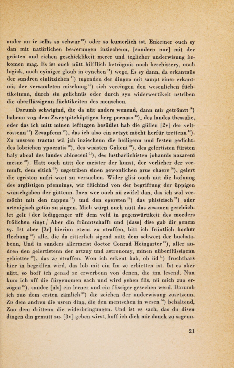 ander an ir selbs so schwär10) oder so kumerlich ist, Enkeiner ouch sy dan mit natürlichen bewerungen inziechenn, [sondern nur] mit der grösten und riehen geschicklikeit merer und teglicher underwisung be- komen mag. Es ist ouch nütt hilfflich betrügnüs noch beschissery, noch logick, noch eyiniger gloub in eynchen 41) wege, Es sy dann, da erkantnüs der sundren einlitzichen 12) tugenden der dingen mit sampt einer erkant¬ nüs der versamleten mischung13) sich vereingen den wesenlichen füch- tikeitenn, durch sin gelichnüs oder durch syn widerwertikeit ustriben die überflüssigenn füchtikeiten des menschen. Darumb schwigind, die da nüt anders wenend, dann mir getrömtt14) habenn von dem Zweyspitzhöptigen berg pernaso15), des landes thessalie, oder das ich mitt minen lefftzgen besüdlet hab die güllen [2v] der velt- rossenn16) Zesupfenn x7), das ich also ein artzyt möcht herfür trettenn18). Zu unsrem tractat wil jeh inziechenn die heiligenn und festen gedieht: des lobrichen ypocratis 19), des wisisten Galieni'0), des gelertisten fürsten haly aboal des landes abinsceni21), des lustbarlichisten johannis nazareni mesue'2). Hatt ouch nütt der meister der kunst, der verlicher der Ver¬ nunft, dem sitich 3) usgetriben sinen gewonlichen grus chaere'4), gelert die egristen unfri wort zu versuchen. Wider glisi ouch nüt die hofnung des arglistigen pfennings, wir flüchind von der begriffung der üppigen wünschgaben der göttenn. Inen wer ouch nü zwifel dan, das ich wol ver¬ mocht mit den rappen '3) und den egersten °) das phisicisch2') oder artznigisch getön zu singen. Mich würgt ouch nütt das zesamen geschöch- let gelt / der lediggenger uff dem veld in gegenwürtikeit des morders frölichen singt / Aber din frünntschafft und [dass] dise gab dir genem sy. Ist aber [3r] hierinn etwas zu straffen, bitt ich früntlich hocher flechung28) alle, die da ritterlich sigend mitt dem Schwert der buchsta- benn, Und in sunders allermeist doctor Conrad Heingarter29), aller an¬ dren den gelertistenn der artzny und astronomy, minen uüberflüssigenn gebietter30), das ze straffen. Won ich erkent hab, ob üd3i) fruchtbars hier in begriffen wird, das lob mit ein Im ze erbietten ist. Ist es aber nütt, so hoff ich genad ze erwerbenn von denen, die inn lesend. Nim kum ich uff die fürgenomen sach und wird geben flis, nü mich zuo er¬ zögen3'), sunder [als] ein lerner und ein flissiger geseeben werd. Darumb ich zuo dem ersten zämlich ') die Zeichen der underwisung zusetzenn, Zu dem andren die usren ding, die den mentschen in wesen 34) behaltend, Zuo dem drittenn die widerbringungen. Und ist es sach, das du disen dingen din gemütt zu- [3v] geben wirst, hoff ich dich mir danck zu sagenn.