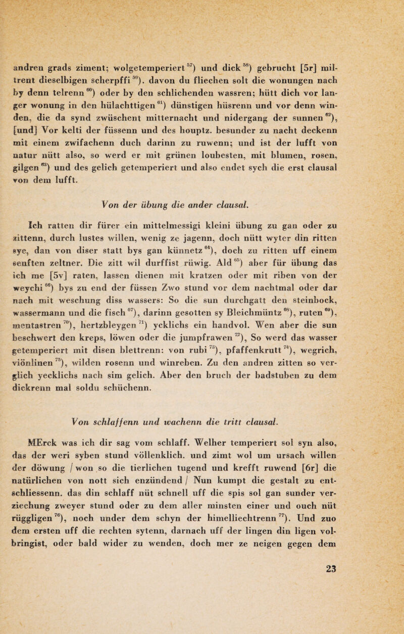 andren grads ziment; wolgetemperiert 7) und dick 58) gebrucht [5r] mil- trent dieselbigen scherpf f i °9). davon du fliecben solt die wonungen nach by denn telrenn 60) oder by den schlichenden wassren; hütt dich vor lan¬ ger wonung in den hiilachttigen 61) dünstigen hüsrenn und vor denn win¬ den, die da synd zwiischent mitternacht und nidergang der sunnen82), [und] Vor kelti der füssenn und des houptz. besunder zu nacht deckenn mit einem zwifachenn duch darinn zu ruwenn; und ist der lufft von natur niitt also, so werd er mit grünen loubesten, mit blumen, rosen, giigen ßi) und des gelich getemperiert und also endet sych die erst clausal von dem lufft. Von der Übung die ander clausal. Ich ratten dir fürer ein mittelmessigi klein? Übung zu gan oder zu gittenn, durch lustes willen, wenig ze jagenn, doch nütt wyter din ritten sye, dan von diser statt bys gan küimetz64), doch zu ritten uff einem senften zeltner. Die zitt wil durffist rüwig. Aid br’) aber für Übung das ich me [5v] raten, lassen dienen mit kratzen oder mit riben von der weychi66) bys zu end der füssen Zwo stund vor dem nachtmal oder dar nach mit weschimg diss wassers: So die sun durchgatt den steinbock, Wassermann und die fisch07), darinn gesotten sy Bleichmüntz08), raten89), mentastren °), hertzbleygen ,x) ycklichs eie handvol. Wen aber die sun beschwert den kreps, löwen oder die jumpfrawen ), So werd das wasser getemperiert mit disen biettrenn: von rubi ' ), pfaffenkrutt 4), wegrich, viönlinen 75), wilden rosenn und winreben. Zu den andren zitten so ver¬ glich yecklichs nach sim gelich. Aber den brach der badsteben zu dem dickrenn mal soldu schüchenn. Von schlaffenn und wachenn die tritt clausal. MErck was ich dir sag vom schlaff. Weiher temperiert so! syn also, das der weri syben stund völlenklich. und zimt wol um ursach willen der döwung / won so die tierlichen tugend und krefft ruwend [6r] die natürlichen von nott sich enzündend / Nun kumpt die gestalt zu ent- schliessenn. das din schlaff nüt schnell uff die spis sol gan sunder ver- ziechung zweyer stund oder zu dem aller minsten einer und ouch nüt rüggligen70), noch under dem schyn der himelliechtrenn77). Und zuo dem ersten uff die rechten sytenn, darnach uff der lingen din ligen vol- bringist, oder bald wider zu wenden, doch mer ze neigen gegen dem
