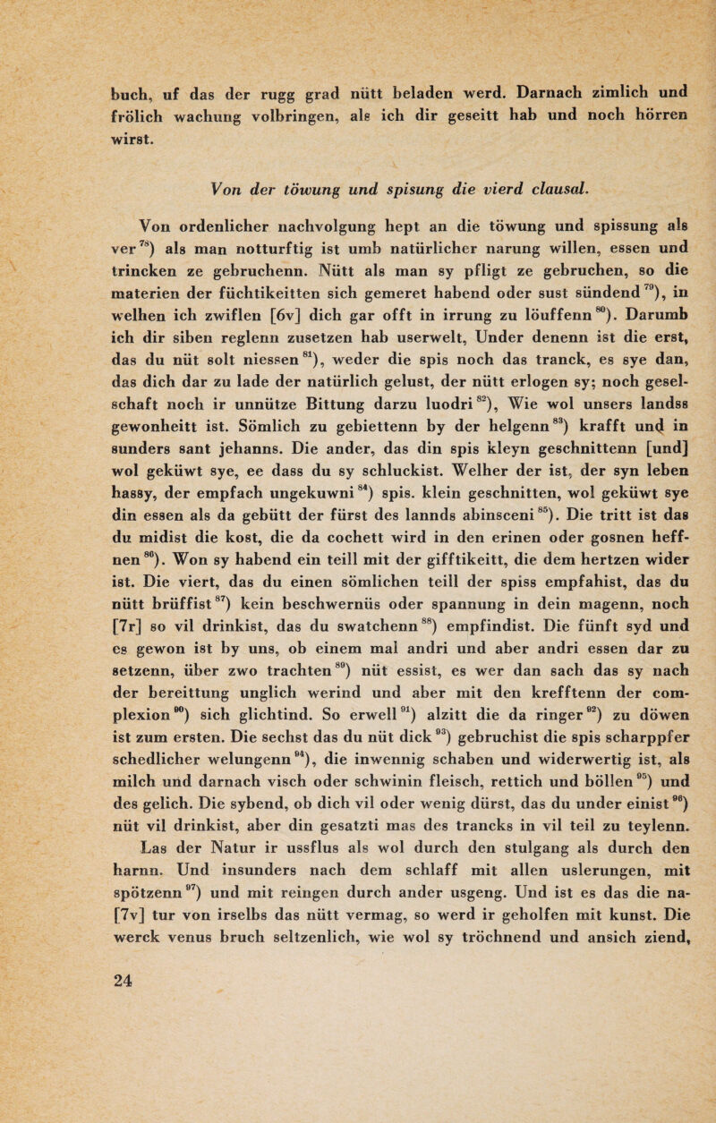 buch, uf das der rugg grad nütt beladen werd. Darnach zimlich und frölich wachung volbringen, als ich dir geseitt hab und noch hörren wirst. Von der töwung und spisung die vierd clausal. Von ordenlicher nachvolgung hept an die töwung und spissung als ver78) als man notturftig ist umb natürlicher narung willen, essen und trincken ze gebruchenn. Nütt als man sy pfligt ze gebruchen, so die materien der füchtikeitten sich gemeret habend oder sust sündend79), in weihen ich zwiflen [6v] dich gar offt in irrung zu löuffenn80). Darumb ich dir siben reglenn zusetzen hab userweit, Under denenn ist die erst, das du nüt solt messen81), weder die spis noch das tranck, es sye dan, das dich dar zu lade der natürlich gelüst, der nütt erlogen sy; noch gesel- schaft noch ir unnütze Bittung darzu luodri82), Wie wol unsers iandss gewonheitt ist. Sömlich zu gebiettenn by der helgenn83) krafft un4 in sunders sant jehanns. Die ander, das din spis kleyn geschnittenn [und] wol geküwt sye, ee dass du sy schluckist. Weiher der ist, der syn leben hassy, der empfach ungekuwni84) spis. klein geschnitten, wol geküwt sye din essen als da gebütt der fürst des lannds abinsceni85). Die tritt ist das du midist die kost, die da cochett wird in den erinen oder gosnen heff- nen8C). Won sy habend ein teill mit der gifftikeitt, die dem hertzen wider ist. Die viert, das du einen sömlichen teill der spiss empfahist, das du nütt brüffist87) kein beschwernüs oder Spannung in dein magenn, noch [7r] so vil drinkist, das du swatchenn88) empfindist. Die fünft syd und es gewon ist by uns, ob einem mal andri und aber andri essen dar zu setzenn, über zwo trachten89) nüt essist, es wer dan sach das sy nach der bereittung unglich werind und aber mit den krefftenn der com- plexioneo) sich glichtind. So erwell91) alzitt die da ringere2) zu döwen ist zum ersten. Die sechst das du nüt dick93) gebruchist die spis scharppfer schedlicher welungenn94), die inwennig schaben und widerwertig ist, als milch und darnach visch oder schwinin fleisch, rettich und böllen95) und des gelich. Die sybend, ob dich vil oder wenig dürst, das du under einist9e) nüt vil drinkist, aber din gesatzti mas des trancks in vil teil zu teylenn. Las der Natur ir ussflus als wol durch den stulgang als durch den harnn. Und insunders nach dem schlaff mit allen uslerungen, mit spötzenn97) und mit reingen durch ander usgeng. Und ist es das die na- [7v] tur von irselbs das nütt vermag, so werd ir geholfen mit kunst. Die werck venus bruch seltzenlich, wie wol sy tröchnend und ansich ziend,