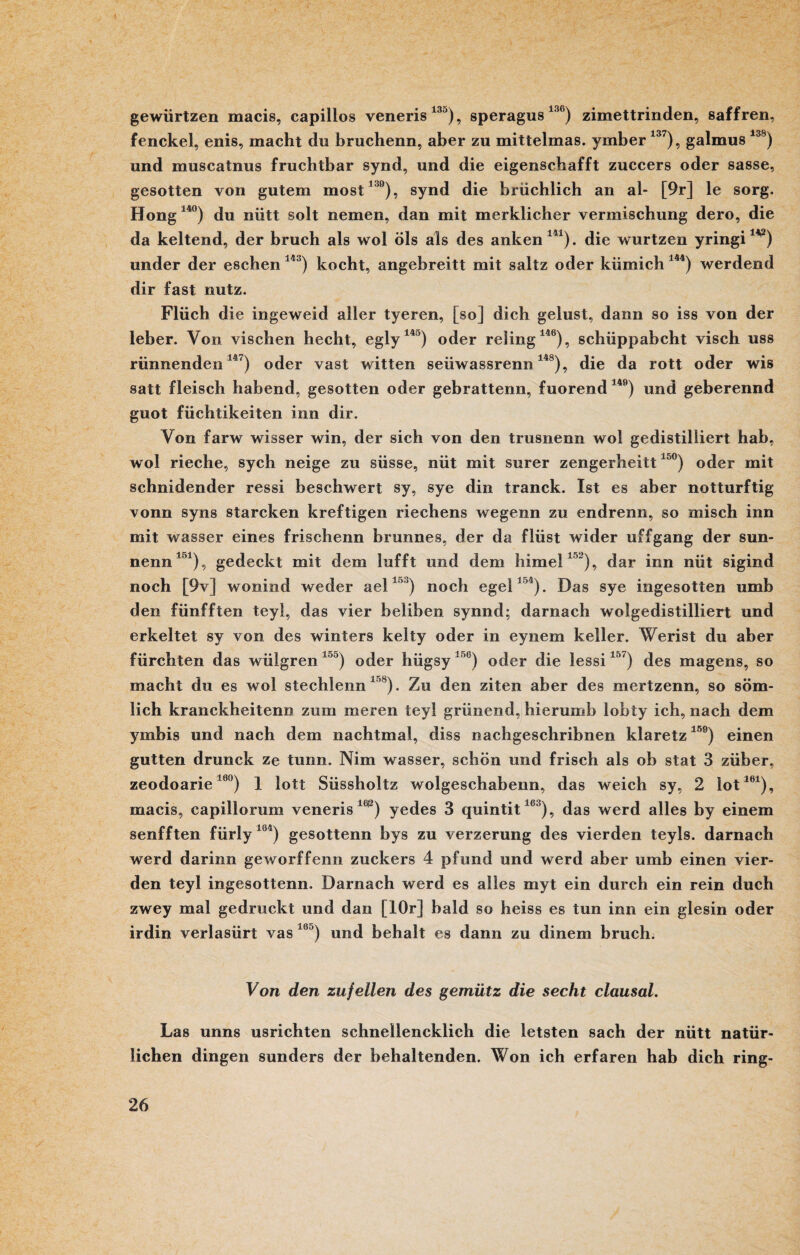 gewürtzen macis, capillos veneris13>), speragus 136) zimettrinden, saffren, fenckel, enis, macht du bruchenn, aber zu mittelmas. ymber137), galmus 138) und muscatnus fruchtbar synd, und die eigenschafft zuccers oder sasse, gesotten von gutem most19), synd die briichlich an al- [9r] le sorg. Hong 14°) du nütt solt nemen, dan mit merklicher Vermischung dero, die da keltend, der bruch als wol Öls als des anken141). die wurtzen yringi1V) under der eschen 143) kocht, angebreitt mit saltz oder kiimich 144) werdend dir fast nutz. Flüch die ingeweid aller tyeren, [so] dich gelüst, dann so iss von der ieber. Von vischen hecht, egly140) oder reling146), schüppabcht visch uss rünnenden 147) oder vast witten seiiwassrenn148), die da rott oder wis satt fleisch habend, gesotten oder gebrattenn, fuorend 14e) und geberennd guot füchtikeiten inn dir. Von farw wisser win, der sich von den trusnenn wol gedistilliert hab, wol rieche, sych neige zu süsse, nüt mit surer zengerheitt 15°) oder mit schnidender ressi beschwert sy, sye din tranck. Ist es aber notturftig vonn syns starcken kreftigen riechens wegenn zu endrenn, so misch inn mit wasser eines frischenn brunnes, der da flüst wider uffgang der sun- nenn151), gedeckt mit dem lufft und dem himel152), dar inn nüt sigind noch [9v] wonind weder ael15°) noch egel154). Das sye ingesotten umb den fünfften teyl, das vier beliben synnd; darnach wolgedistilliert und erkeltet sy von des winters kelty oder in eynem keller. Werist du aber fürchten das wüigren 1 5) oder hiigsy 156) oder die lessi157) des magens, so macht du es wol stechlenn 158). Zu den ziten aber des mertzenn, so söm- lich kranckheitenn zum meren teyl grünend, hierumb lobty ich, nach dem ymbis und nach dem nachtmal, diss nachgeschribnen klaretz150) einen gutten drunck ze tunn. Nim wasser, schön und frisch als ob stat 3 züber, zeodoarie16°) 1 lott Süssholtz wolgeschabenn, das weich sy, 2 lot161), macis, capillorum veneris160) yedes 3 quintit16 ), das werd alles by einem senfften fürly lö4) gesottenn bys zu verzerung des vierden teyls. darnach werd darinn geworffenn zuckers 4 pfund und werd aber umb einen vier¬ den teyl ingesottenn. Darnach werd es alles myt ein durch ein rein duch zwey mal gedruckt und dan [lOr] bald so heiss es tun inn ein glesin oder irdin verlasürt vas 16u) und behalt es dann zu dinem bruch. Von den zufeilen des gemütz die secht clausal. Las unns usrichten schnellencklich die letsten sach der nütt natür¬ lichen dingen sunders der behaltenden. Won ich erfaren hab dich ring-