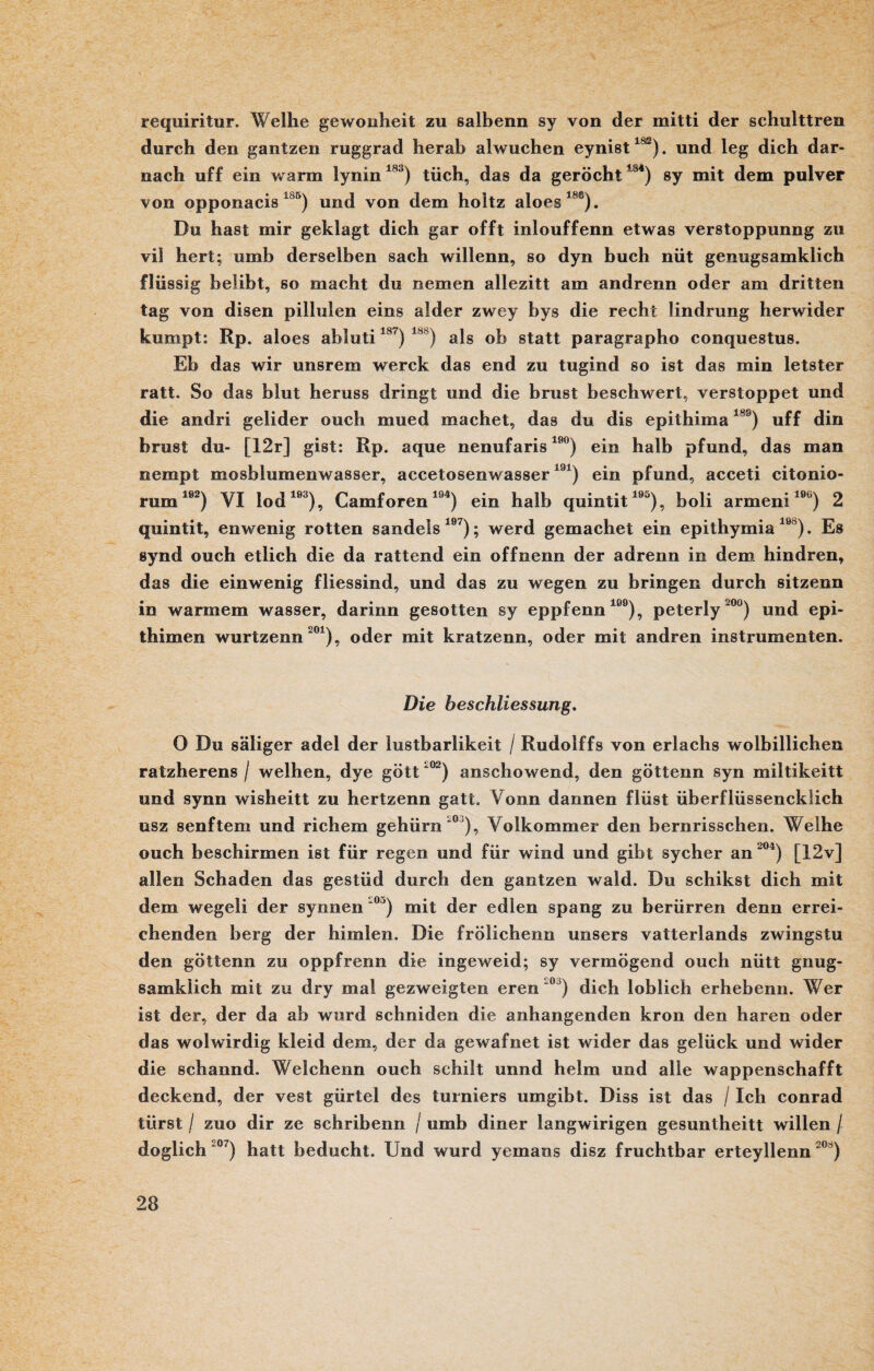 requiritur. Weihe gewonheit zu salbenn sy von der mitti der schulttren durch den gantzen ruggrad herab alwuchen eynist18ß). und leg dich dar¬ nach uff ein warm lynin183) tüch, das da geröcht1j4) sy mit dem pulver von opponacis i0°) und von dem holtz aloes1*6). Du hast mir geklagt dich gar offt inlouffenn etwas verstoppunng zu vil hert; umb derselben sach willenn, so dyn buch nüt genugsamklich flüssig belibt, so macht du nemen allezitt am andrenn oder am dritten tag von disen pillulen eins alder zwey bys die recht iindrung herwider kumpt: Rp. aloes abluti187) 18') als oh statt paragrapho conquestus. Eb das wir unsrem werck das end zu tugind so ist das min letster ratt. So das blut heruss dringt und die brust beschwert, verstoppet und die andri gelider ouch mued machet, das du dis epithima18S) uff din hrust du- [12r] gist: Rp. aque nenufaris 19°) ein halb pfund, das man nempt mosblumenwasser, accetosenwasser191) ein pfund, acceti citonio- rum192) VI lod193), Camforen194) ein halb quintit195), boli armeni10u) 2 quintit, enwenig rotten sandeis lö7); werd gemachet ein epithymia 190). Es synd ouch etlich die da rattend ein offnenn der adrenn in dem hindren, das die einwenig fliessind, und das zu wegen zu bringen durch sitzenn in warmem wasser, darinn gesotten sy eppfenn199), peterly‘°°) und epi- thimen wurtzenn 201), oder mit kratzenn, oder mit andren instrumenten. Die beschliessung. 0 Du säliger adel der lustbarlikeit / Rudolffs von erlachs wolbilliehen ratzherens / weihen, dye gött ‘°2) anschowend, den göttenn syn miltikeitt und synn wisheitt zu hertzenn gatt. Yonn dannen flüst überflüssencklich usz senftem und richem gehürn0'), Yolkommer den bernrisschen. Weihe ouch beschirmen ist für regen und für wind und gibt sycher an 204) [12v] allen Schaden das gestüd durch den gantzen wald. Du schikst dich mit dem wegeli der synnen ‘0>) mit der edlen spang zu berürren denn errei¬ chenden berg der himlen. Die frölichenn unsers vatterlands zwingstu den göttenn zu oppfrenn die ingeweid; sy vermögend ouch nütt gnug- samklich mit zu dry mal gezweigten eren ~° ) dich löblich erhebenn. Wer ist der, der da ab wurd schniden die anhangenden krön den hären oder das wolwirdig kleid dem, der da gewafnet ist wider das gelück und wider die schannd. Welchenn ouch schilt unnd heim und alle wappenschafft deckend, der vest gürtel des turniers umgibt. Diss ist das / Ich conrad tiirst / zuo dir ze schribenn / umb diner langwirigen gesuntheitt willen / doglich °7) hatt beducht. Und wurd yemans disz fruchtbar erteyllenn 20 )