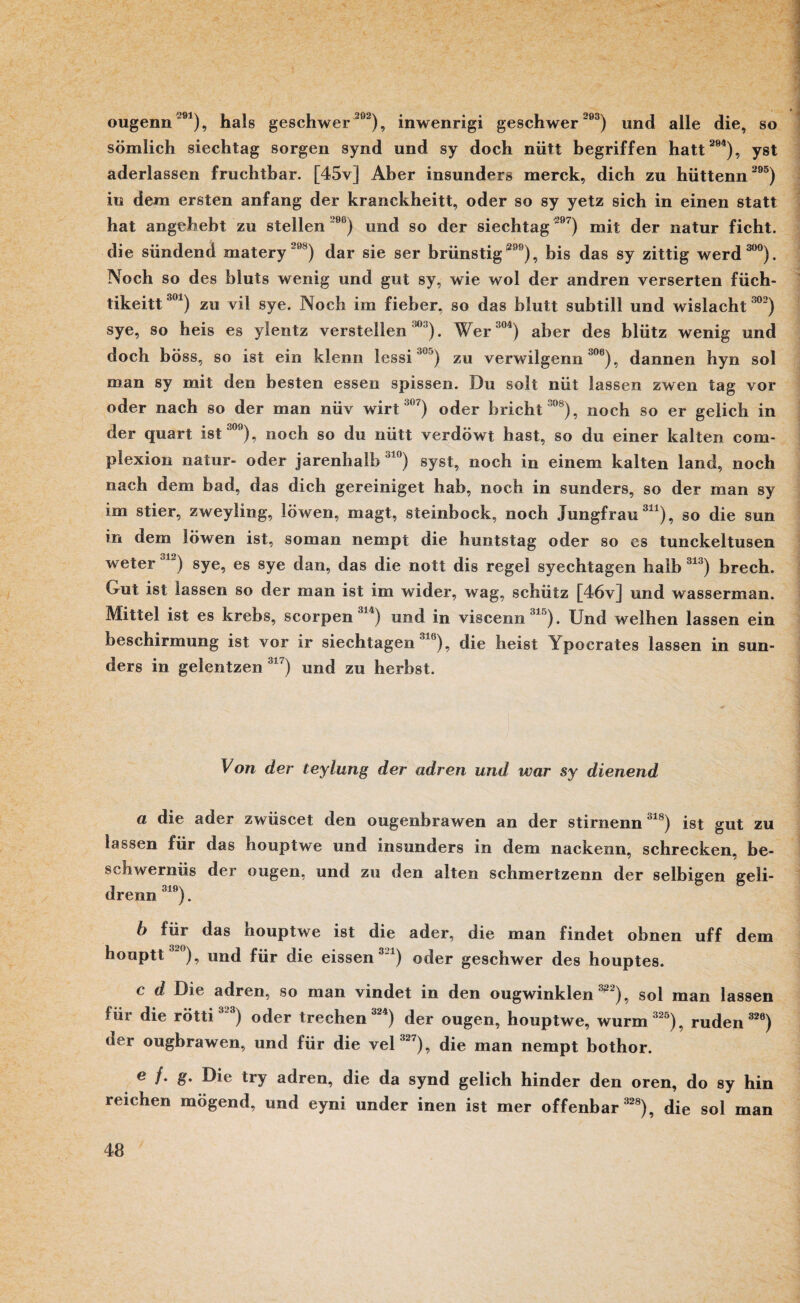 ougenn291), hals geschwer 202), inwenrigi geschwer 203) und alle die, so sömlich siechtag sorgen synd und sy doch nütt begriffen hatt 294), yst aderlassen fruchtbar. [45v] Aber insunders merck, dich zu hüttenn 295) in dem ersten anfang der kranckheitt, oder so sy yetz sich in einen statt hat an gebebt zu stellen 206) und so der siechtag 297) mit der natur ficht, die sündend matery 208) dar sie ser brünstig 299), bis das sy zittig werd 300). Noch so des bluts wenig und gut sy, wie wol der andren verserten füch- tikeitt301) zu vil sye. Noch im fieber, so das blutt subtill und wislacht 302) sye, so heis es ylentz verstellen 303). Wer'04) aber des bliitz wenig und doch böss, so ist ein klenn lessi30j) zu verwilgenn °06), dannen hyn sol man sy mit den besten essen spissen. Du soll nüt lassen zwen tag vor oder nach so der man nüv wirt3ß7) oder bricht 308), noch so er gelich in der quart ist“00), noch so du nütt verdöwt hast, so du einer kalten com- plexion natur- oder jarenhalb 310) syst, noch in einem kalten land, noch nach dem bad, das dich gereiniget hab, noch in sunders, so der man sy im stier, zweyling, löwen, magt, steinbock, noch Jungfrau311), so die sun in dem löwen ist, soman nempt die huntstag oder so es tunckeltusen weter ia) sye, es sye dan, das die nott dis regel syechtagen halb 313) brech. Gut ist lassen so der man ist im wider, wag, schütz [46v] und wasserman. Mittel ist es krebs, scorpen 314) und in viscenn315). Und weihen lassen ein beschirmung ist vor ir siechtagen318), die heist Ypocrates lassen in sun¬ ders in gelentzen 317) und zu herbst. Von der teylung der adren und war sy dienend a die ader zwüscet den ougeebrawen an der stirnenn318) ist gut zu lassen für das houptwe und insunders in dem nackenn, schrecken, be- schwernüs der ougen, und zu den alten schmertzenn der selbigen geli- drenn319). b für das houptwe ist die ader, die man findet obnen uff dem houptt32<>), und für die eissen 321) oder geschwer des houptes. c d Die adren, so man vindet in den ougwinklen 3g2), sol man lassen Hir die rötti 3“3) oder trechen 324) der ougen, houptwe, wurm 325), rüden 326) der ougbrawen, und für die vel 327), die man nempt bothor. e /. g. Die try adren, die da synd gelich hinder den oren, do sy hin reichen mögend, und eyni under inen ist mer offenbar 328), die sol man