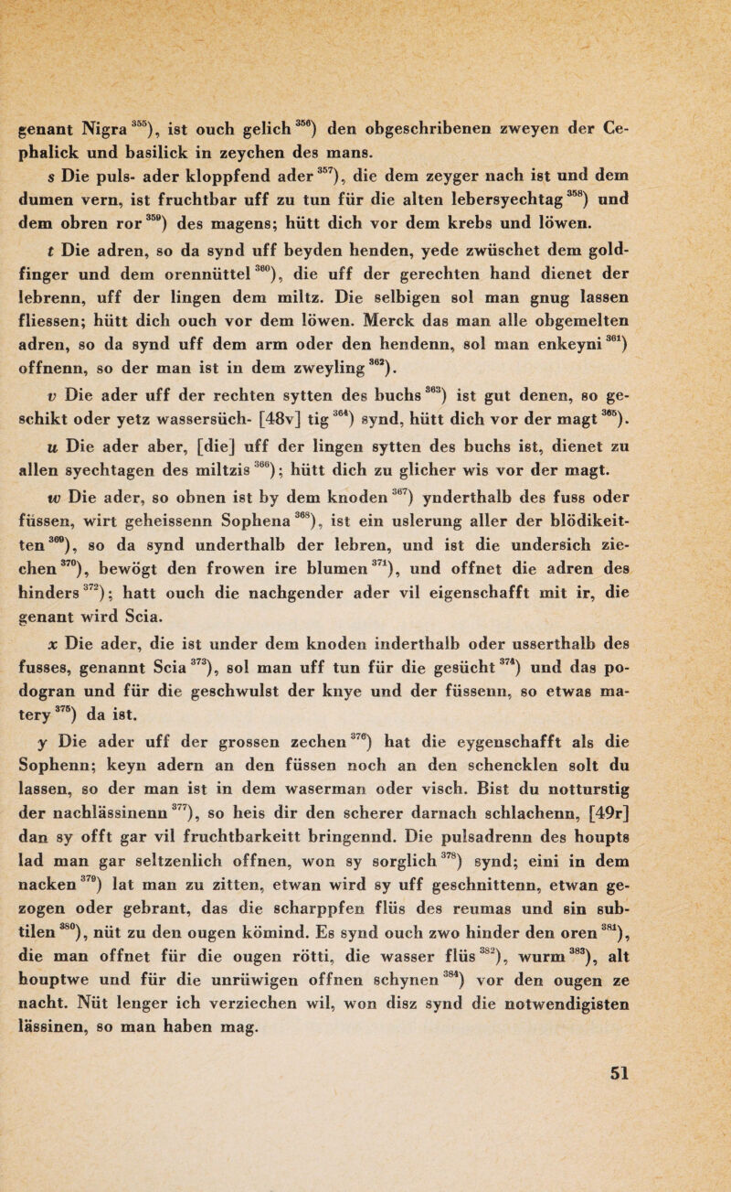 genant Nigra 355), ist ouch gelich 356) den obgeschribenen zweyen der Ce- phalick und basilick in zeychen des mans. s Die puls- ader kloppfend ader 357), die dem zeyger nach ist und dem dumen vern, ist fruchtbar uff zu tun für die alten lebersyechtag 358) und dem obren ror 359) des magens; hütt dich vor dem krebs und löwen. t Die adren, so da synd uff beyden henden, yede zwüschet dem gold- finger und dem orennüttel 38°), die uff der gerechten hand dienet der lehrenn, uff der lingen dem miltz. Die selbigen soi man gnug lassen fliessen; hütt dich ouch vor dem löwen. Merck das man alle obgemelten adren, so da synd uff dem arm oder den hendenn, sol man enkeyni361) offnenn, so der man ist in dem zweyling 362). v Die ader uff der rechten sytten des buchs S63) ist gut denen, so ge- schikt oder yetz wassersüch- [48v] tig364) synd, hütt dich vor der magt386). u Die ader aber, [die] uff der lingen sytten des buchs ist, dienet zu allen syechtagen des miltzis ,6b); hütt dich zu glicher wis vor der magt. w Die ader, so obnen ist by dem knoden 5b7) ynderthalb des fuss oder füssen, wirt geheissenn Sophena 368), ist ein uslerung aller der blödikeit- ten 369), so da synd underthalb der lehren, und ist die undersich zie- ehen 370), bewögt den frowen ire blumen371), und öffnet die adren des hinders3'2); hatt ouch die nachgender ader vil eigenschafft mit ir, die genant wird Scia. x Die ader, die ist under dem knoden inderthaib oder usserthalb des fusses, genannt Scia 373), sol man uff tun für die gesücht 374) und das po- dogran und für die geschwulst der knye und der füssenn, so etwas ma- tery 375) da ist. y Die ader uff der grossen zechen370) hat die eygenschafft als die Sophenn; keyn adern an den füssen noch an den schencklen solt du lassen, so der man ist in dem waserman oder visch. Bist du notturstig der nachlässinenn3'7), so heis dir den scherer darnach schlachenn, [49r] dan sy offt gar vil fruchtbarkeitt bringennd. Die pulsadrenn des houpts lad man gar seltzenlich offnen, won sy sorglich 378) synd; eini in dem nacken 379) lat man zu zitten, etwan wird sy uff geschnittenn, etwan ge¬ zogen oder gebraut, das die scharppfen flüs des reumas und sin sub¬ tilen380), nüt zu den ougen kömind. Es synd ouch zwo hinder den oren381), die man öffnet für die ougen rötti, die wasser flüs'18), wurm 383), alt houptwe und für die unrüwigen offnen schynen °84) vor den ougen ze nacht. Nüt lenger ich verziechen wil, won disz synd die notwendigisten lässinen, so man haben mag.
