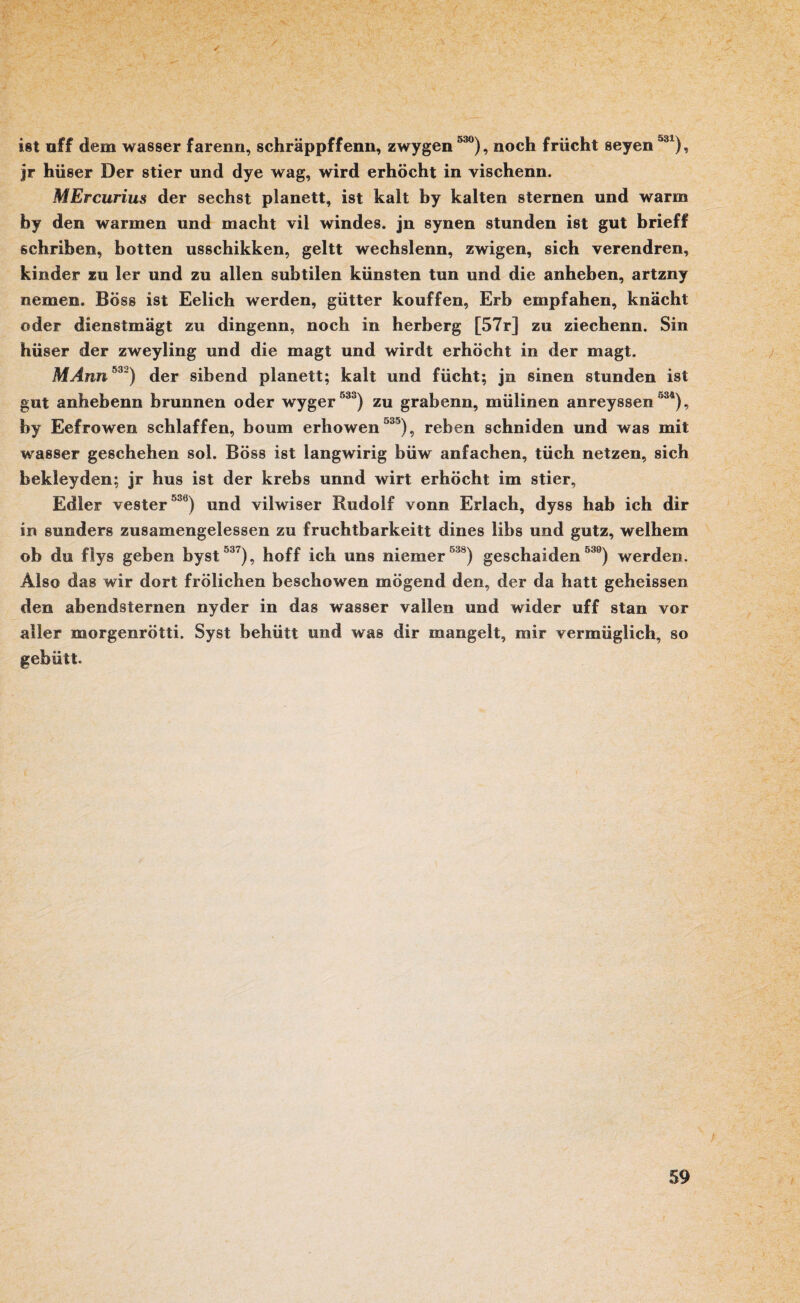 ist aff dem wasser farenn, schräppffenn, zwygen 530), noch friicht seyen531), jr hüser Der stier und dye wag, wird erhöcht in vischenn. MErcurius der sechst planett, ist kalt by kalten Sternen und warm by den warmen und macht vil windes. jn synen stunden ist gut brieff schriben, hotten usschikken, geht wechslenn, zwigen, sich verendren, kinder zu 1er und zu allen subtilen künsten tun und die anheben, artzny nemen. Böss ist Eelich werden, gütter kouffen, Erb empfahen, knächt oder dienstmägt zu dingenn, noch in herberg [57r] zu ziechenn. Sin hüser der zweyling und die magt und wirdt erhöcht in der magt. MAnn532) der sibend planett; kalt und fücht; jn sinen stunden ist gut anhebenn brunnen oder wyger 533) zu grabenn, mülinen anreyssen °34), by Eefrowen schlaffen, boum erhowen 535), reben schniden und was mit wasser geschehen sol. Böss ist langwirig büw anfachen, tüch netzen, sich bekleyden; jr hus ist der krebs unnd wirt erhöcht im stier, Edler vester 538) und vilwiser Rudolf vonn Erlach, dyss hab ich dir in sunders zusamengelessen zu fruchtbarkeitt dines libs und gutz, welhem ob du flys geben byst 537), hoff ich uns niemer538) geschaiden 530) werden. Also das wir dort frölichen beschowen mögend den, der da hatt geheissen den abendsternen nyder in das wasser vallen und wider uff stan vor aller morgenrötti. Syst behütt und was dir mangelt, mir vermüglich, so gebütt.