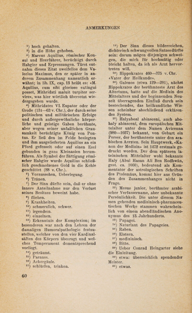 ANMERKUNGEN *) hoch gehalten. 2) in die Höhe gehoben. 3) Marcus Aquilius, römischer Kon¬ sul und Heerführer, berüchtigt durch Habgier und Erpressungen. Türst ent¬ nahm dieses Zitat zweifellos dem Va¬ lerius Maximus, den er später in an¬ derem Zusammenhang namentlich er¬ wähnt; in lib. IX, cap. 13 heißt es: «M. Aquilius, cum sibi gloriose extingui posset, Mithridati maluit turpiter ser- vire», was hier wörtlich übersetzt wie¬ dergegeben wurde. 4) Mithridates VI. Eupator oder der Große (131—63 v. Chr.), der durch seine politischen und militärischen Erfolge und durch außergewöhnliche körper¬ liche und geistige Gaben berühmte, aber wegen seiner unfaßlichen Grau¬ samkeit berüchtigte König von Pon- tus. Er ließ den im Felde besiegten und ihm ausgelieferten Aquilius an ein Pferd gefesselt oder auf einen Esel gebunden in ganz Kleinasien herum¬ führen. Als Symbol der Sättigung römi¬ scher Habgier wurde Aquilius schließ¬ lich geschmolzenes Gold in die Kehle geschüttet (88 v. Chr.). 5) Voraussehen, Ueberlegung. 6) Tränen. 7) Der Sinn dürfte sein, daß er ohne innere Anteilnahme nur den Verlust seines Besitzes beweint habe. 8) fliehen. 9) Krankheiten. 10) schmerzlich, schwer. 41) irgendein. 12) einzelnen. 13) Erkenntnis der Komplexion; im besonderen war nach den Lehren der damaligen Humoralpathologie festzu¬ stellen, welcher von den vier Kardinal¬ säften des Körpers übeiragt und wel¬ ches Temperament dementsprechend vorliegt. 14) geträumt. 15) Parnass. 16) Ackergäule. 17) schlürfen, trinken. 18) Der Sinn dieses bilderreichen, dichterisch schwungvollen Satzes dürfte sein: darum mögen diejenigen schwei¬ gen, die mich für hochmütig oder töricht halten, da ich als Arzt hervor¬ treten will. 19) Hippokrates 460—375 v. Chr. «Vater der Heilkunde». 20) Galenos (etwa 129—201), nächst Hippokrates der berühmteste Arzt des Altertums, hatte auf die Medizin des Mittelalters und der beginnenden Neu¬ zeit überragenden Einfluß durch sein bestechendes, das heilkundliche Wis¬ sen scheinbar abschließend erklären¬ des System. 21) Halyaboal abinsceni, auch abo- haly abinsceni, dem europäischen Mit¬ telalter unter dem Namen Avicenna (980—1037) bekannt, von Geburt ein Perser, der berühmteste unter den ara¬ bischen Aerzten. Sein Hauptwerk, «Ka¬ non der Medizin» ist 1472 erstmals ge¬ druckt worden. Der dem späteren la¬ teinischen Mittelalter wohl bekannte Haly (Abul Hasan Ali Ben Rodhwän, gest. ca. 1060), bedeutend als Kom¬ mentator der astrologischen Schriften des Ptolemäus, kommt hier aus Grün¬ den des Zusammenhanges nicht in Frage. 22) Mesue junior, berühmter arabi¬ scher Verfassername, aber unbekannte Persönlichkeit. Die unter diesem Na¬ men gehenden medizinisch-pharmaceu- tischen Werke stammen wahrschein¬ lich von einem abendländischen Ano¬ nymus des 13. Jahrhunderts. 23) Papagei. 24) Naturlaut des Papageies. 25) Raben. 26) Elstern. 27) medizinisch. 28) Bitte. 29) Ueber Conrad Heingarter siehe die Einleitung. 30) etwa: überreichlich spendender Meister. 31) etwas.