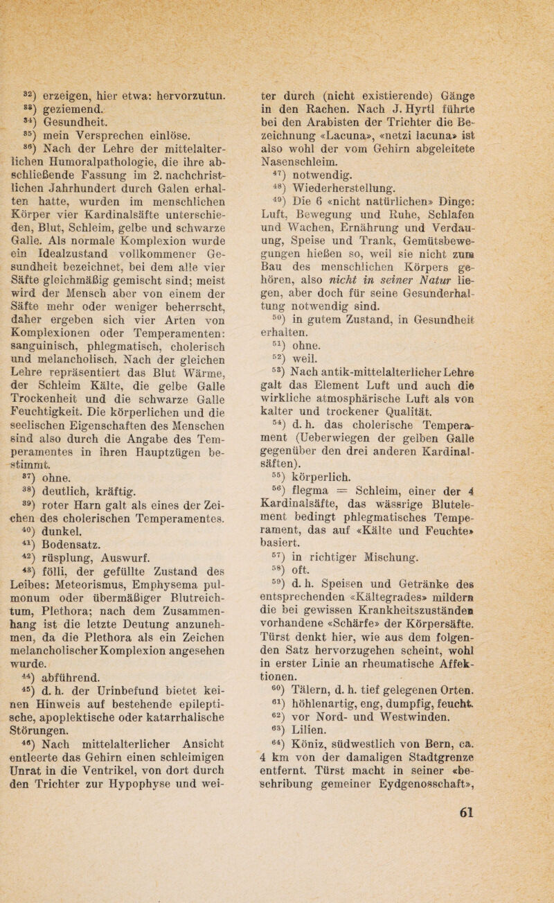 32) erzeigen, hier etwa: hervorzutun. 85) geziemend. 34) Gesundheit. S5) mein Versprechen einlöse. 86) Nach der Lehre der mittelalter¬ lichen Humoralpathologie, die ihre ab¬ schließende Fassung im 2. nachchrist¬ lichen Jahrhundert durch Galen erhal¬ ten hatte, wurden im menschlichen Körper vier Kardinalsäfte unterschie¬ den, Blut, Schleim, gelbe und schwarze Galle. Als normale Komplexion wurde ein Idealzustand vollkommener Ge¬ sundheit bezeichnet, bei dem alle vier Säfte gleichmäßig gemischt sind; meist wird der Mensch aber von einem der Säfte mehr oder weniger beherrscht, daher ergeben sich vier Arten von Komplexionen oder Temperamenten: sanguinisch, phlegmatisch, cholerisch und melancholisch. Nach der gleichen Lehre repräsentiert das Blut Wärme, der Schleim Kälte, die gelbe Galle Trockenheit und die schwarze Galle Feuchtigkeit. Die körperlichen und die seelischen Eigenschaften des Menschen sind also durch die Angabe des Tem¬ peramentes in ihren Hauptzügen be¬ stimmt. 37) ohne. 38) deutlich, kräftig. 39) roter Harn galt als eines der Zei¬ chen des cholerischen Temperamentes. 40) dunkel. 41) Bodensatz. 42) rüsplung, Auswurf. 48) fölli, der gefüllte Zustand des Leibes: Meteorismus, Emphysema pul¬ monum oder übermäßiger Blutreich¬ tum, Plethora; nach dem Zusammen¬ hang ist die letzte Deutung anzuneh¬ men, da die Plethora als ein Zeichen melancholischer Komplexion angesehen wurde. 44) abführend. 45) d. h. der Urinbefund bietet kei¬ nen Hinweis auf bestehende epilepti¬ sche, apoplektische oder katarrhalische Störungen. 4Ö) Nach mittelalterlicher Ansicht entleerte das Gehirn einen schleimigen Unrat in die Ventrikel, von dort durch den Trichter zur Hypophyse und wei¬ ter durch (nicht existierende) Gänge in den Rachen. Nach J. Hyrtl führte bei den Arabisten der Trichter die Be¬ zeichnung «Lacuna», «netzi lacuna» ist also wohl der vom Gehirn abgeleitete Nasenschleim. 47) notwendig. 48) Wiederherstellung. 49) Die 6 «nicht natürlichen» Dinge: Luft, Bewegung und Ruhe, Schlafen und Wachen, Ernährung und Verdau¬ ung, Speise und Trank, Gemütsbewe¬ gungen hießen so, weil sie nicht zum Bau des menschlichen Körpers ge¬ hören, also nicht in seiner Natur lie¬ gen, aber doch für seine Gesunderhal¬ tung notwendig sind. 50) in gutem Zustand, in Gesundheit erhalten. 51) ohne. 52) weil. 53) Nach antik-mittelalterlicher Lehre galt das Element Luft und auch di© wirkliche atmosphärische Luft als von kalter und trockener Qualität. 54) d. h. das cholerische Tempera¬ ment (Ueberwiegen der gelben Galle gegenüber den drei anderen Kardinal - Säften). 55) körperlich. 56) flegma = Schleim, einer der 4 Kardinalsäfte, das wässrige Blutele¬ ment bedingt phlegmatisches Tempe¬ rament, das auf «Kälte und Feuchte» basiert. 57) in richtiger Mischung. 58) oft. 59) d. h. Speisen und Getränke des entsprechenden «Kältegrades» mildern die bei gewissen Krankheitszuständen vorhandene «Schärfe» der Körpersäfte, Türst denkt hier, wie aus dem folgen¬ den Satz hervorzugehen scheint, wohl in erster Linie an rheumatische Affek¬ tionen. 60) Tälern, d. h. tief gelegenen Orten, 61) höhlenartig, eng, dumpfig, feucht 62) vor Nord- und Westwinden. 6S) Lilien. 64) Köniz, südwestlich von Bern, ca. 4 km von der damaligen Stadtgrenze entfernt. Türst macht in seiner «be- sehribung gemeiner Eydgenosschaft»,