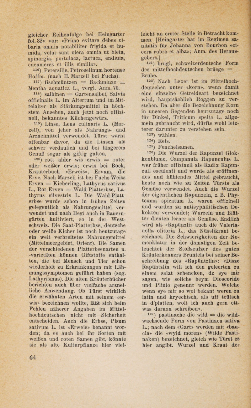 gleicher Reihenfolge bei Heingarter fol. 32v vor: «Primo evitare debes ci- baria omnia notabiliter frigida et hu- mida, velut sunt olera omnia ut bleta, spinargia, portulaca, lactuca, endiuia, cucumeres et illis similia». 116) Petersilie, Petroselinum hortense Hoffm. (nach H. Marzell bei Fuchs). 117) fischmüntzen = Bachminze — Mentha aquatica L.? vergl. Anm. 70. 118) salbinen = Gartensalbei, Salvia officinalis L. Im Altertum und im Mit¬ telalter als Stärkungsmittel in höch¬ stem Ansehen, auch jetzt noch offizi- nell, bekanntes Küchengewürz. 119) Linse, Lens culinaris L. (Mar¬ zell), von jeher als Nahrungs- und Arzneimittel verwendet. Türst warnt offenbar davor, da die Linsen als schwer verdaulich und bei längerem Genuß sogar als giftig galten. 12°) rott alder wis erwis == roter oder weißer erwis; erwis bei Bock, Kräuterbuch «Erweis», Ervum, die Erve. Nach Marzell ist bei Fuchs Weiss Erven = Kicherling, Lathyrus sativus L., Rot Erven = Wald-Platterbse, La¬ thyrus silvestris L. Die Wald-Platt¬ erbse wurde schon in frühen Zeiten gelegentlich als Nahrungsmittel ver¬ wendet und nach Hegi auch in Bauern¬ gärten kultiviert, so in der West¬ schweiz. Die Saat-Platterbse, deutsche oder weiße Kicher ist noch heutzutage ein weit verbreitetes Nahrungsmittel (Mittelmeergebiet, Orient). Die Samen der verschiedenen Platterbsenarten u. -Varietäten können Giftstoffe enthal¬ ten, die bei Mensch und Tier schon wiederholt zu Erkrankungen mit Läh¬ mungssymptomen geführt haben (sog. Lathyrismus). Die alten Kräuterbücher berichten auch über vielfache arznei¬ liche Anwendung. Ob Türst wirklich die erwähnten Arten mit seinem «er¬ wis» bezeichnen wollte, läßt sich beim Fehlen näherer Angaben im Mittel¬ hochdeutschen nicht mit Sicherheit entscheiden. Auch die Erbse, Pisum sativum L. ist «Erweis» benannt wor¬ den; da es auch bei ihr Sorten mit weißen und roten Samen gibt, könnte sie als alte Kulturpflanze hier viel¬ leicht an erster Stelle in Betracht kom¬ men. [Heingarter hat im Regimen sa- nitatis für Johanna von Bourbon «ci- cera rubra et alba»; Anm. des Heraus¬ gebers.) 121) brügi, schweizerdeutsche Form des mittelhochdeutschen brüege — Brühe. 122) Nach Lexer ist im Mittelhoch¬ deutschen unter «körn», wenn damit eine einzelne Getreideart bezeichnet wird, hauptsächlich Roggen zu ver¬ stehen. Da aber die Bezeichnung Korn in unseren Gegenden heutzutage noch für Dinkel, Triticum spelta L. allge¬ mein gebraucht wird, dürfte wohl letz¬ terer darunter zu verstehen sein. 12S) wählen. 124) Reis. 125) Fenchelsamen. 126) Die Wurzel der Rapunzel Glok- kenblume, Campanula Rapunculus L. war früher offizinell als Radix Rapun- culi escuienti und wurde als eröffnen¬ des und kühlendes Mittel gebraucht, heute noch wie zu Zeiten Türsts als Gemüse verwendet. Auch die Wurzel der eigentlichen Rapunzeln, z. B. Phy- teuma spicatum L. waren offizinell und wurden zu antisyphilitischen De- kokten verwendet; Wurzeln und Blät¬ ter dienten ferner als Gemüse. Endlich wird als «Rapünzli» auch die Valeria- nelia olitoria L., das Nüsslikraut be¬ zeichnet. Die Schwierigkeiten der No¬ menklatur in der damaligen Zeit be¬ leuchtet der Stoßseufzer des guten Kräuterkenners Brunfels bei seiner Be¬ schreibung des «Rapüntzlin»: «Disze Rapüntzlin will ich den geleerten zu einem salat schencken, dz sye mir sagen, wie soliche beym Dioscoride und Plinio genennt werden. Welche wenn sye mir so wol bekant weren zu latin und kryechisch, als uff teütsch in d’platten, wolt ich auch gern ett- was daruon schreiben». 127) pastinache die wild = die wild¬ wachsende Form von Pastinaca sativa L.; nach dem «Gart» werden mit «bau- cia» die «wyld moren» (Wilde Pasti¬ naken) bezeichnet, gleich wie Türst es hier angibt. Wurzel und Kraut der