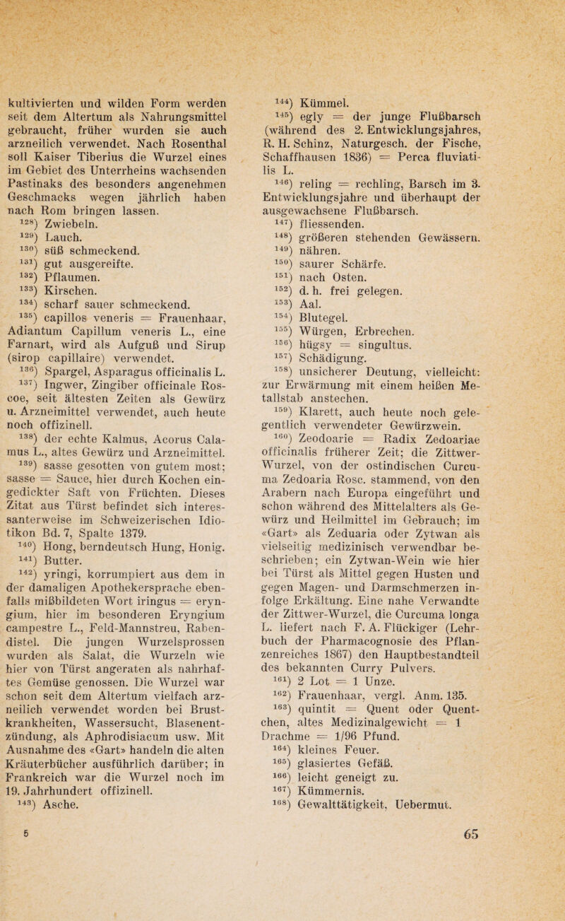 kultivierten und wilden Form werden seit dem Altertum als Nahrungsmittel gebraucht, früher wurden sie auch arzneilich verwendet. Nach Rosenthal soll Kaiser Tiberius die Wurzel eines im Gebiet des Unterrheins wachsenden Pastinaks des besonders angenehmen Geschmacks wegen jährlich haben nach Rom bringen lassen. 128) Zwiebeln. 129) Lauch. 13°) süß schmeckend. 131) gut ausgereifte. 132) Pflaumen. 133) Kirschen. 134) scharf sauer schmeckend. 135) capillos veneris = Frauenhaar, Adiantum Capillum veneris L., eine Farnart, wird als Aufguß und Sirup (sirop capillaire) verwendet. 136) Spargel, Asparagus officinalis L. 137) Ingwer, Zingiber officinale Ros- coe, seit ältesten Zeiten als Gewürz u. Arzneimittel verwendet, auch heute noch offizinell. 138) der echte Kalmus, Acorus Cala¬ mus L., altes Gewürz und Arzneimittel. 139) sasse gesotten von gutem most; sasse = Sauce, hier durch Kochen ein¬ gedickter Saft von Früchten. Dieses Zitat aus Türst befindet sich interes¬ santerweise im Schweizerischen Idio¬ tikon Bd. 7, Spalte 1379. 14°) Hong, berndeutsch Hung, Honig. 141) Butter. 142) yringi, korrumpiert aus dem in der damaligen Apothekersprache eben¬ falls mißbildeten Wort iringus = eryn- gium, hier im besonderen Eryngium campestre L., Feld-Mannstreu, Raben¬ distel. Die jungen Wurzelsprossen wurden als Salat, die Wurzeln wie hier von Türst angeraten als nahrhaf¬ tes Gemüse genossen. Die Wurzel war schon seit dem Altertum vielfach arz¬ neilich verwendet worden bei Brust¬ krankheiten, Wassersucht, Blasenent¬ zündung, als Aphrodisiacum usw. Mit Ausnahme des «Gart» handeln die alten Kräuterbücher ausführlich darüber; in Frankreich war die Wurzel noch im 19. Jahrhundert offizinell. 143) Asche. iM) Kümmel. 145) egly — der junge Flußbarsch (während des 2. Entwicklungsjahres, R. H. Schinz, Naturgesch. der Fische, Schaffhausen 1836) = Perca fluviati- lis L. 146) reling = rechling, Barsch im 3. Entwicklungsjahre und überhaupt der ausgewachsene Flußbarsch. 147) fliessenden. 148) größeren stehenden Gewässern. 149) nähren. 15°) saurer Schärfe. 151) nach Osten. 152) d. h. frei gelegen. 153) Aal. 154) Blutegel. 155) Würgen, Erbrechen. 15(3) hügsy = singultus. 157) Schädigung. 158) unsicherer Deutung, vielleicht: zur Erwärmung mit einem heißen Me¬ tallstab anstechen. 159) Klarett, auch heute noch gele¬ gentlich verwendeter Gewürzwein. 16°) Zeodoarie = Radix Zedoariae officinalis früherer Zeit; die Zittwer- Wurzel, von der ostindischen Curcu¬ ma Zedoaria Rose, stammend, von den Arabern nach Europa eingeführt und schon während des Mittelalters als Ge¬ würz und Heilmittel im Gebrauch; im «Gart» als Zeduaria oder Zytwan als vielseitig medizinisch verwendbar be¬ schrieben; ein Zytwan-Wein wie hier bei Türst als Mittel gegen Husten und gegen Magen- und Darmschmerzen in¬ folge Erkältung. Eine nahe Verwandte der Zittwer-Wurzel, die Curcuma longa L. liefert nach F. A. Flückiger (Lehr¬ buch der Pharmacognosie des Pflan¬ zenreiches 1867) den Hauptbestandteil des bekannten Curry Pulvers. 161) 2 Lot = 1 Unze. 162) Frauenhaar, vergl. Anm, 135. 163) quintit = Quent oder Quent¬ chen, altes Medizinalgewicht = 1 Drachme = 1/96 Pfund. 164) kleines Feuer. 165) glasiertes Gefäß. 166) leicht geneigt zu. 167) Kümmernis. 108) Gewalttätigkeit, Uebermut.