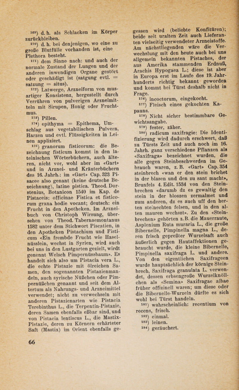 169) d. h. als Schlacken im Körper Zurückbleiben. 17°) d. h. bei denjenigen, wo eine zu große Blutfülle vorhanden ist, eine Plethora besteht. m) dem Sinne nach: und auch der normale Zustand der Lungen und der anderen inwendigen Organe gestört oder geschädigt ist (satgung evtl. = Satzung = situs). 172) Latwerge, Arzneiform von mus- artiger Konsistenz, hergestellt durch Verrühren von pulverigen Arzneimit¬ teln mit Sirupen, Honig oder Frucht¬ mus. 173) Pillen. 174) epithyma = Epithema, Um¬ schlag aus vegetabilischen Pulvern, Harzen und evtl. Flüssigkeiten in Lei¬ nen appliziert. 176) granorum fisticorum: die Be¬ zeichnung fisticum kommt in den la¬ teinischen Wörterbüchern, auch älte¬ ren, nicht vor, wohl aber im «Gart» und in Arznei- und Kräuterbüchern des 16. Jahrh.: im «Gart» Cap. 323 Pi- sacee also genant (keine deutsche Be¬ zeichnung), latine pistica. Theod. Dor- stenius, Botanicon 1540 im Kap. de Pistaceis: officinae Fistica et fistico¬ rum grana hodie vocant; deutsch: ein Frucht in den Apotheken. Im Arznei¬ buch von Christoph Wirsung, über¬ sehen von Theod. Tabernaemontanus 1582 unter dem Stichwort Piscatien, in den Apotheken Pistachium und Fisti¬ cum «Ein frembde Frucht wie Hasel- nüsslein, wechst in Syrien, wird auch bei uns in den Lustgarten gezielt, wirdt genennt Welsch Pimpernüssbaum». Es handelt sich also um Pistacia vera L., die echte Pistazie mit ölreichen Sa¬ men, den sogenannten Pistazienman¬ deln, auch syrische Nüßchen oder Pim- pernüßchen genannt und seit dem Al¬ tertum als Nahrungs- und Arzneimittel verwendet; nicht zu verwechseln mit anderen Pistazienarten wie Pistacia Terebinthus L., die Terpentin-Pistazie, deren Samen ebenfalls eßbar sind, und von Pistacia lentiscus L., die Mastix- Pistazie, deren zu Körnern erhärteter Saft (Mastix) im Orient ebenfalls ge¬ gessen wird (beliebte Konfitüren); beide seit uralten Zeit auch Lieferan¬ ten vielseitig verwendeter Arzneistoffe. Am nächst! legenden wäre die Ver¬ wechslung mit den heute auch bei uns allgemein bekannten Pistaches, der aus Amerika stammenden Erdnuß, Arachis Hypogaea L.; diese ist aber in Europa erst im Laufe des 19. Jahr¬ hunderts richtig bekannt geworden und kommt bei Türst deshalb nicht in Frage. 176) incoctorum, eingekocht. 177) Fleisch eines gekochten Ka¬ pauns. 178) Nicht sicher bestimmbare Ge¬ wichtsangabe. 179) fester, zäher. 18°) radicum saxifragie: Die Identi¬ fizierung wird dadurch erschwert, daß zu Türsts Zeit und auch noch im 16. Jahrh. ganz verschiedene Pflanzen als «Saxifraga» bezeichnet wurden, die alle gegen Steinbeschwerden im Ge¬ brauch waren, z. B. «Gart» Cap. 354 Steinbrech «wan er den stein brichet in der blasen und den zu sant macht», Brunfels 4. Edit. 1534 von den Stein¬ brechen «darumb dz es gewaltig den stein in der bloszen zermalmet und zum anderen, dz es auch uff den her- ten steinechten felsen, und in den al¬ ten mauren wechszt». Zu den «Stein¬ brechen» gehörten z.B. die Mauerraute, Asplenium Ruta muraria L., die große Bibernelle, Pimpinella magna L., de¬ ren frisch gepreßter Wurzelsaft auch äußerlich gegen Hautaffektionen ge¬ braucht wurde, die kleine Bibernelle, Pimpinella saxifraga L. und andere. Von den eigentlichen Saxifrageen wurde hauptsächlich der körnige Stein¬ brech, Saxifraga granulata L. verwen¬ det, dessen erbsengroße Wurzelknöll¬ chen als «Semina» Saxifragae albae früher offizineil waren; um diese oder die Bibernelle-Wurzeln dürfte es sich wohl bei Türst handeln. 181) wahrscheinlich: recentium von recens, frisch. 182) einmal. 183) leinen. 184) geräuchert.