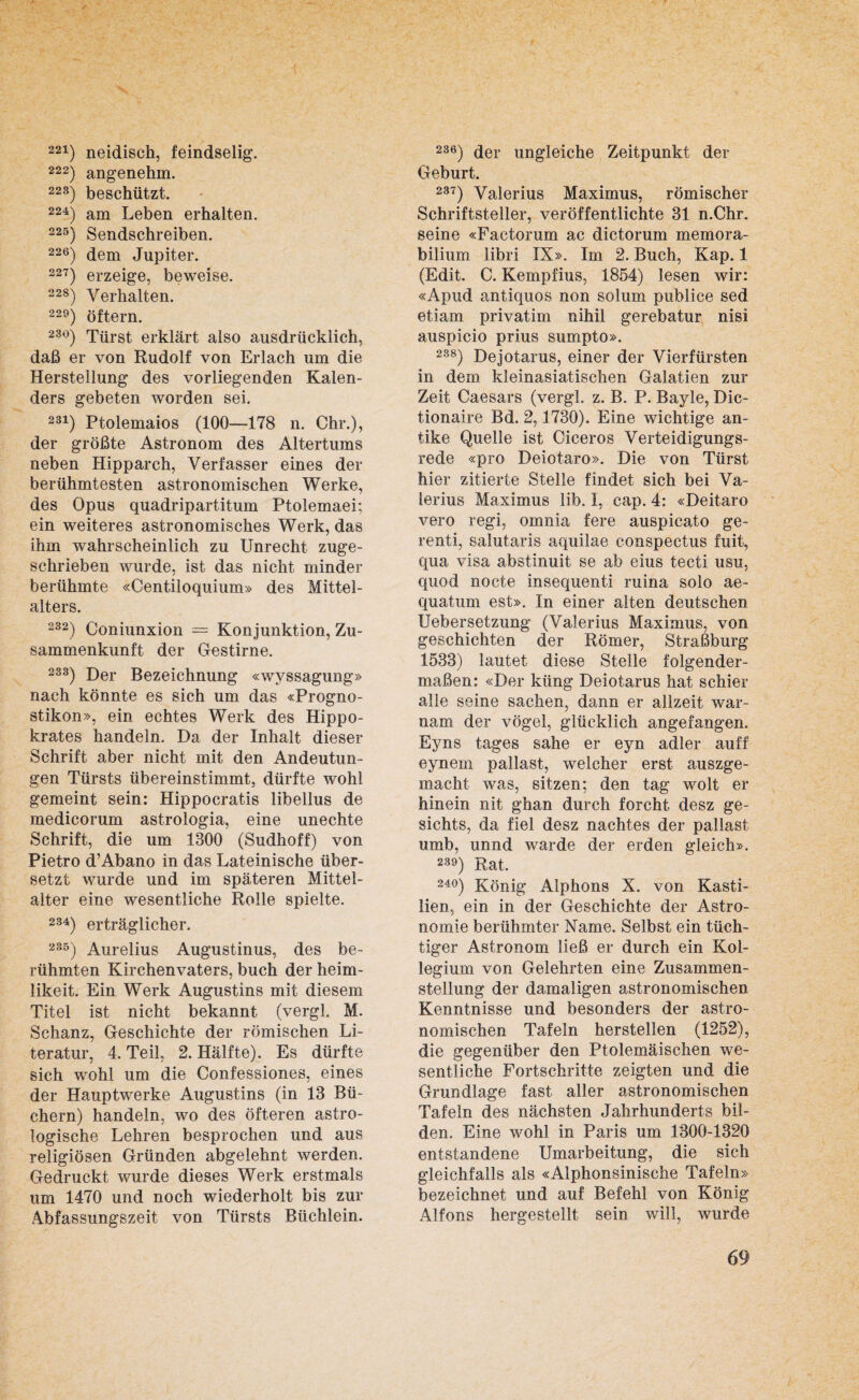 221) neidisch, feindselig. 222) angenehm. 22S) beschützt. 224) am Leben erhalten. 225) Sendschreiben. 226) dem Jupiter. 227) erzeige, beweise. 228) Verhalten. 229) öftern. 23°) Türst erklärt also ausdrücklich, daß er von Rudolf von Erlach um die Herstellung des vorliegenden Kalen¬ ders gebeten worden sei. 231) Ptolemaios (100—178 n. Chr.), der größte Astronom des Altertums neben Hipparch, Verfasser eines der berühmtesten astronomischen Werke, des Opus quadripartitum Ptolemaei; ein weiteres astronomisches Werk, das ihm wahrscheinlich zu Unrecht zuge¬ schrieben wurde, ist das nicht minder berühmte «Centiloquium» des Mittel¬ alters. 232) Coniunxion = Konjunktion, Zu¬ sammenkunft der Gestirne. 233) Der Bezeichnung «wyssagung» nach könnte es sich um das «Progno¬ stiken», ein echtes Werk des Hippo- krates handeln. Da der Inhalt dieser Schrift aber nicht mit den Andeutun¬ gen Türsts übereinstimmt, dürfte wohl gemeint sein: Hippocratis libellus de medicorum astrologia, eine unechte Schrift, die um 1300 (Sudhoff) von Pietro d’Abano in das Lateinische über¬ setzt wurde und im späteren Mittel- alter eine wesentliche Rolle spielte. 234) erträglicher. 235) Aurelius Augustinus, des be¬ rühmten Kirchenvaters, buch der heim- likeit. Ein Werk Augustins mit diesem Titel ist nicht bekannt (vergl. M. Schanz, Geschichte der römischen Li¬ teratur, 4. Teil, 2. Hälfte). Es dürfte sich wohl um die Confessiones, eines der Hauptwerke Augustins (in 13 Bü¬ chern) handeln, wo des öfteren astro¬ logische Lehren besprochen und aus religiösen Gründen abgelehnt werden. Gedruckt wurde dieses Werk erstmals um 1470 und noch wiederholt bis zur Abfassungszeit von Türsts Büchlein. 236) der ungleiche Zeitpunkt der Geburt. 237) Valerius Maximus, römischer Schriftsteller, veröffentlichte 31 n.Chr. seine «Factorum ac dictorum memora- bilium libri IX». Im 2. Buch, Kap. 1 (Edit. C. Kempfius, 1854) lesen wir: «Apud antiquos non solum publice sed etiam privatim nihil gerebatur nisi auspicio prius sumpto». 288) Dejotarus, einer der Vierfürsten in dem kleinasiatischen Galatien zur Zeit Caesars (vergl. z. B. P. Bayle, Dic- tionaire Bd. 2,1730). Eine wichtige an¬ tike Quelle ist Ciceros Verteidigungs¬ rede «pro Deiotaro». Die von Türst hier zitierte Stelle findet sich bei Va¬ lerius Maximus lib. I, cap. 4: «Deitaro vero regi, omnia fere auspicato ge- renti, salutaris aquilae conspectus fuit, qua visa abstinuit se ab eius tecti usu, quod nocte insequenti ruina solo ae- quatum est». In einer alten deutschen Uebersetzung (Valerius Maximus, von geschichten der Römer, Straßburg 1533) lautet diese Stelle folgender¬ maßen: «Der kiing Deiotarus hat schier alle seine Sachen, dann er allzeit war- nam der vögel, glücklich angefangen. Eyns tages sähe er eyn adler auff eynem pallast, welcher erst auszge- macht was, sitzen; den tag wolt er hinein nit ghan durch forcht desz ge- sichts, da fiel desz nachtes der pallast umb, unnd warde der erden gleich». 239) Rat. 24°) König Alphons X. von Kasti¬ lien, ein in der Geschichte der Astro¬ nomie berühmter Name. Selbst ein tüch¬ tiger Astronom ließ er durch ein Kol¬ legium von Gelehrten eine Zusammen¬ stellung der damaligen astronomischen Kenntnisse und besonders der astro¬ nomischen Tafeln hersteilen (1252), die gegenüber den Ptolemäischen we¬ sentliche Fortschritte zeigten und die Grundlage fast aller astronomischen Tafeln des nächsten Jahrhunderts bil¬ den. Eine wohl in Paris um 1300-1320 entstandene Umarbeitung, die sich gleichfalls als «Alphonsinische Tafeln» bezeichnet und auf Befehl von König Alfons hergestellt sein will, wurde