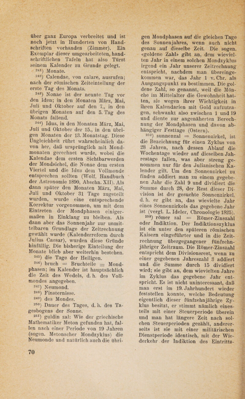 über ganz Europa verbreitet und ist noch jetzt in Hunderten von Hand¬ schriften vorhanden (Zimmer). Ein Exemplar dieser umgearbeiteten, hand¬ schriftlichen Tafeln hat also Türst seinem Kalender zu Grunde gelegt. 241) Monate. 242) Calendae, von calare, ausrufen; nach der römischen Zeiteinteilung der erste Tag des Monats. 243) Nonae ist der neunte Tag vor den Iden; in den Monaten März, Mai, Juli und Oktober auf den 7., in den übrigen Monaten auf den 5. Tag des Monats fallend. 244) Idus, in den Monaten März, Mai, Juli und Oktober der 15., in den übri¬ gen Monaten der 13. Monatstag. Diese Ungleichheit rührt wahrscheinlich da¬ von her, daß ursprünglich mit Mond¬ monaten gerechnet wurde, wobei die Kalendae dem ersten Sichtbarwerden der Mondsichel, die Nonae dem ersten Viertel und die Idus dem Vollmonde entsprechen sollten (Wolf, Handbuch der Astronomie 1890, Abschn. XII). Als dann später den Monaten März, Mai, Juli und Oktober 31 Tage zugeteilt wurden, wurde eine entsprechende Korrektur vorgenommen, um mit dem Eintreten der Mondphasen einiger¬ maßen in Einklang zu bleiben. Als dann aber das Sonnenjahr zur unmit¬ telbaren Grundlage der Zeitrechnung gewählt wurde (Kalenderreform durch Julius Caesar), wurden diese Gründe hinfällig. Die bisherige Einteilung der Monate blieb aber weiterhin bestehen. 245) die Tage der Heiligen. 246) brach = Bruchteile — Mond¬ phasen; im Kalender ist hauptsächlich die Zeit des Wedels, d. h, des Voll¬ mondes angegeben. 247) Neumond. 248) Finsternisse. 249) des Mondes. 25°) Dauer des Tages, d. h. des Ta¬ gesbogens der Sonne. 251) guldin zal: Wie der griechische Mathematiker Meton gefunden hat, fal¬ len nach einer Periode von 19 Jahren (sogen. Metonscher Mondzyklus) die Neumonde und natürlich auch die übri¬ gen Mondphasen auf die gleichen Tage des Sonnenjahres, wenn auch nicht genau auf dieselbe Zeit, Die sogen, «goldene Zahl» gibt an, dem wieviel¬ ten Jahr in einem solchen Mondzyklus irgend ein Jahr unserer Zeitrechnung entspricht, nachdem man übereinge¬ kommen war, das Jahr 1 v. Chr. als Ausgangspunkt zu bestimmen. Die gol¬ dene Zahl, so genannt, weil die Mön¬ che im Mittelalter die Gewohnheit hat¬ ten, sie wegen ihrer Wichtigkeit in ihren Kalendarien mit Gold aufzutra¬ gen, schwankt also zwischen 1 und 19 und diente zur angenäherten Berech¬ nung der Mondphasen und davon ab¬ hängiger Festtage (Ostern). 2o2) sunnenzal = Sonnenzirkel, ist die Bezeichnung für einen Zyklus von 28 Jahren, nach dessen Ablauf die Wochentage wieder auf dieselben Jah¬ restage fallen, was aber streng ge¬ nommen nur für den Julianischen Ka¬ lender gilt. Um den Sonnenzirkel zu finden addiert man zu einem gegebe¬ nen Jahr die Zahl 9 und dividiert die Summe durch 28, der Rest dieser Di¬ vision ist der gesuchte SonnenzirkeL d. h. er gibt an, das wievielte Jahr eines Sonnenzirkels das gegebene Jahr ist (vergl. L. Ideler, Chronologie 1825). 253) römer zal = Römer-Zinszahl oder Indiktion. Der Indiktionszyklus ist ein unter den späteren römischen Kaisern eingeführter und in die Zeit¬ rechnung übergegangener fünfzehn¬ jähriger Zeitraum. Die Römer-Zinszahl entspricht dem Divisionsrest, wenn zu einer gegebenen Jahreszahl 3 addiert und die Summe durch 15 dividiert wird; sie gibt an, dem wievielten Jahre im Zyklus das gegebene Jahr ent¬ spricht, Es ist nicht uninteressant, daß man erst im 19. Jahrhundert wieder feststellen konnte, welche Bedeutung eigentlich dieser fünfzehnjährige Zy¬ klus besitzt, er stimmt nämlich eines¬ teils mit einer Steuerperiode überein und man hat längere Zeit nach sol¬ chen Steuerperioden gezählt, anderer¬ seits ist sie mit einer militärischen Dienstperiode identisch, mit der Wie¬ derkehr der Indiktion des Eintritts-