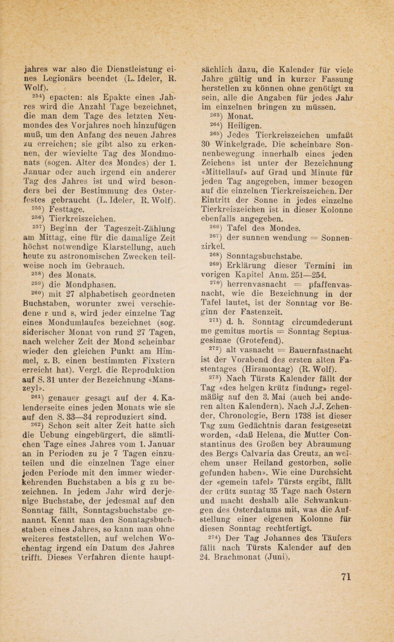 Jahres war also die Dienstleistung ei¬ nes Legionärs beendet (L. Ideler, R. Wolf). 254) epacten: als Epakte eines Jah¬ res wird die Anzahl Tage bezeichnet, die man dem Tage des letzten Neu¬ mondes des Vorjahres noch hinzufügen muß, um den Anfang des neuen Jahres •zu erreichen; sie gibt also zu erken¬ nen, der wievielte Tag des Mondmo¬ nats (sogen. Alter des Mondes) der 1. Januar oder auch irgend ein anderer Tag des Jahres ist und wird beson¬ ders bei der Bestimmung des Oster¬ festes gebraucht (L. Ideler, R. Wolf). 255) Festtage. 256) Tierkreiszeichen. 257) Beginn der Tageszeit-Zählung am Mittag, eine für die damalige Zeit höchst notwendige Klarstellung, auch heute zu astronomischen Zwecken teil¬ weise noch im Gebrauch. 258) des Monats. 259) die Mondphasen. 26°) mit 27 alphabetisch geordneten Buchstaben, worunter zwei verschie¬ dene r und s, wird jeder einzelne Tag eines Mondumlaufes bezeichnet (sog. siderischer Monat von rund 27 Tagen, nach welcher Zeit der Mond scheinbar wieder den gleichen Punkt am Him¬ mel, z. B. einen bestimmten Fixstern erreicht hat). Vergl. die Reproduktion auf S. 31 unter der Bezeichnung «Mans- zeyl». 261) genauer gesagt auf der 4. Ka¬ lenderseite eines jeden Monats wie sie auf den S. 33—34 reproduziert sind. 262) Schon seit alter Zeit hatte sich die Uebung eingebürgert, die sämtli¬ chen Tage eines Jahres vom 1. Januar an in Perioden zu je 7 Tagen einzu¬ teilen und die einzelnen Tage einer jeden Periode mit den immer wieder¬ kehrenden Buchstaben a bis g zu be¬ zeichnen. In jedem Jahr wird derje¬ nige Buchstabe, der jedesmal auf den Sonntag fällt, Sonntagsbuchstabe ge¬ nannt. Kennt man den Sonntagsbuch¬ staben eines Jahres, so kann man ohne weiteres feststellen, auf welchen Wo¬ chentag irgend ein Datum des Jahres trifft. Dieses Verfahren diente haupt¬ sächlich dazu, die Kalender für viele Jahre gültig und in kurzer Fassung hersteilen zu können ohne genötigt zu sein, alle die Angaben für jedes Jahr im einzelnen bringen zu müssen. 283) Monat. 264) Heiligen. 265) Jedes Tierkreiszeichen umfaßt 30 Winkelgrade. Die scheinbare Son¬ nenbewegung innerhalb eines jeden Zeichens ist unter der Bezeichnung «Mittellauf» auf Grad und Minute für jeden Tag angegeben, immer bezogen auf die einzelnen Tierkreiszeichen. Der Eintritt der Sonne in jedes einzelne Tierkreiszeichen ist in dieser Kolonne ebenfalls angegeben. 266) Tafel des Mondes. 267) der sunnen wen düng — Sonnen¬ zirkel. 268) Sonntagsbuchstabe. 269) Erklärung dieser Termini im vorigen Kapitel Anm. 251—254. 27°) herrenvasnachl = pfaffenvas¬ nacht, wie die Bezeichnung in der Tafel lautet, ist der Sonntag vor Be¬ ginn der Fastenzeit. 2T1) d. h. Sonntag circumdederunt me gemitus mortis = Sonntag Septua- gesimae (Grotefend). 272) alt vasnacht = Bauernfastnacht ist der Vorabend des ersten alten Fa¬ stentages (Hirsmontag) (R. Wolf). 273) Nach Türsts Kalender fällt der Tag «des helgen krütz findung» regel¬ mäßig auf den 3. Mai (auch bei ande¬ ren alten Kalendern). Nach J.J. Zelten¬ der, Chronologie, Bern 1738 ist dieser Tag zum Gedächtnis daran festgesetzt worden, «daß Helena, die Mutter Con- stantinus des Großen bey Abraumung des Bergs Calvaria das Creutz, an wei¬ chem unser Heiland gestorben, solle gefunden haben». Wie eine Durchsicht der «gemein tafel» Türsts ergibt, fällt der crütz suntag 35 Tage nach Ostern und macht deshalb alle Schwankun¬ gen des Osterdatums mit, was die Auf¬ stellung einer eigenen Kolonne für diesen Sonntag rechtfertigt. 274) Der Tag Johannes des Täufers fällt nach Türsts Kalender auf den 24. Brachmonat (Juni).