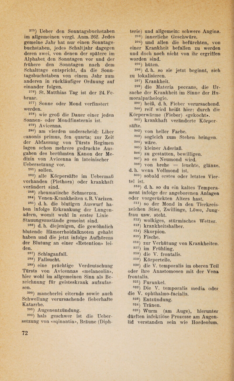 275) Ueber den Sonntagsbuchstaben im allgemeinen vergl. Anm. 262. Jedes gemeine Jahr hat nur einen Sonntags¬ buchstaben, jedes Schaltjahr dagegen deren zwei, von denen der spätere im Alphabet den Sonntagen vor und der frühere den Sonntagen nach dem Schalttage entspricht, da die Sonn¬ tagsbuchstaben von einem Jahr zum anderen in rückläufiger Ordnung auf einander folgen. 276) St. Matthias Tag ist der 24. Fe¬ bruar. 277) Sonne oder Mond verfinstert werden. 278) wie groß die Dauer einer jeden Sonnen- oder Mondfinsternis ist. 279) Avicenna. 28°) am vierden underscheid: Liber canonis primus, fen quarta; zur Zeit der Abfassung von Türsts Regimen lagen schon mehrere gedruckte Aus¬ gaben des berühmten Kanon der Me¬ dizin von Avicenna in lateinischer Uebersetzung vor. 281) sollen. 282) alle Körpersäfte im Uebermaß vorhanden (Plethora) oder krankhaft verändert sind. 283) rheumatische Schmerzen. 284) Venen-Krankheiten z.B. Varizen. 285) d. h. die blutigen Auswurf ha¬ ben infolge Erkrankung der Lungen¬ adern, womit wohl in erster Linie Stauungszustände gemeint sind. 286) d. h. diejenigen, die gewöhnlich blutende Hämorrhoidalknoten gehabt haben und die jetzt infolge Aufhörens der Blutung an einer «Retention» lei¬ den. 287) Schlaganfall. 288) Fallsucht. 289) eine prächtige Verdeutschung Türsts von Avicennas «melancolia», hier wohl im allgemeinen Sinn als Be¬ zeichnung für geisteskrank aufzufas¬ sen. 29°) mancherlei eiternde sowie auch Schwellung verursachende fieberhafte Katarrhe. 291) Augenentzündung. 292) hals geschwer ist die Ueber¬ setzung von «sqinantia», Bräune (Diph- terie) und allgemein: schwere Angina. 293) innerliche Geschwüre. 294) und allen die befürchten, von einer Krankheit befallen zu werden und doch noch nicht von ihr ergriffen worden sind. 295) hüten. 296) d. h. so sie jetzt beginnt, sich zu lokalisieren. 297) Krankheit. 298) die Materia peccans, die Ur¬ sache der Krankheit im Sinne der Hu¬ moralpathologie. 2) heiß, d. h. Fieber verursachend. 30°) reif wird heißt hier: durch die Körperwärme (Fieber) «gekocht». 301) krankhaft veränderte Körper¬ säfte. 302) von heller Farbe. 303) sogleich zum Stehen bringen. 304) wäre. 305) kleiner Aderlaß. 306) zu gestatten, bewilligen. 307) so es Neumond wird. 308) von brehe = leuchte, glänze, d. h. wenn Vollmond ist. 309) sobald erstes oder letztes Vier¬ tel ist. 31°) d. h. so du ein kaltes Tempera¬ ment infolge der angeborenen Anlagen oder vorgerückten Alters hast. 311) so der Mond in den Tierkreis¬ zeichen Stier, Zwillinge, Löwe, Jung¬ frau usw. steht. 312) wolkiges, stürmisches Wetter. 313) krankheitshalber. 314) Skorpion. 315) Fische. 316) zur Verhütung von Krankheiten. 317) im Frühling. 318) die V. frontalis. 319) Körperteile. S2°) die V. temporalis im oberen Teil oder ihre Anastomosen mit der Vena frontalis. 321) Furunkel. 322) Die V. temporalis inedia oder die V. ophthalmo-facialis. 32S) Entzündung. 324) Tränen. 325) Wurm (am Auge), hierunter dürften infektiöse Prozesse am Augen¬ lid verstanden sein wie Hordeolum,