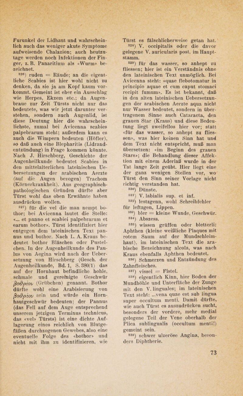 Furunkel der Lidhaut und wahrschein¬ lich auch das weniger akute Symptome aufweisende Chalazion; auch heutzu¬ tage werden noch Infektionen der Fin¬ ger, z. B. Panaritium als «Wurm» be¬ zeichnet. 326) rüden — Räude; an die eigent¬ liche Scabies ist hier wohl nicht zu denken, da sie ja am Kopf kaum vor¬ kommt. Gemeint ist eher ein Ausschlag wie Herpes, Ekzem etc.; da Augen¬ braue zur Zeit Türsts nicht nur das bedeutete, was wir jetzt darunter ver¬ stehen, sondern auch Augenlid, ist diese Deutung hier die wahrschein¬ lichste, zumal bei Avicenna scabies palpebrarum steht; außerdem kann es auch die Wimpern bedeuten (Höfler), so daß auch eine Blepharitis (Lidrand¬ entzündung) in Frage kommen könnte. Nach J. Hirschberg, Geschichte der Augenheilkunde bedeutet Scabies in den mittelalterlichen lateinischen Ue- bersetzungen der arabischen Aerzte (auf die Augen bezogen) Trachom (Körnerkrankheit). Aus geographisch¬ pathologischen Gründen dürfte aber Türst wohl das oben Erwähnte haben ausdrücken wollen. 327) für die vel die man nernpt bo- thor; bei Avicenna lautet die Stelle: «... et panno et scabiei palpebrarum et earum bothor». Türst identifiziert hier entgegen dem lateinischen Text pan- nus und bothor. Nach L, A. Kraus be¬ deutet bothor Bläschen oder Pustel¬ chen. In der Augenheilkunde des Pau¬ lus von Aegina wird nach der Ueber- setzung von Hirschberg (Gesch. der Augenheilkunde, Bd. 1, S. 380/1) das auf der Hornhaut befindliche hohle, schmale und gereinigte Geschwür ßo&piov (Grübchen) genannt. Bothor dürfte wohl eine Arabisierung von ßo&ptov sein und würde ein Horn¬ hautgeschwür bedeuten; der Pannus (das Fell auf dem Auge entsprechend unserem jetzigen Terminus technicus, das «vel» Türsts) ist eine dichte Auf¬ lagerung eines reichlich von Blutge¬ fäßen durchzogenen Gewebes, also eine eventuelle Folge des «bothor» und nicht mit ihm zu identifizieren, wie Türst es fälschlicherweise getan hat. 328) V. occipitalis oder die davor gelegene V. auricularis post, im Haupt¬ stamm. 829) für das wasser, so anhept zu f Hessen; hier ist ein Verständnis ohne den lateinischen Text unmöglich. Bei Avicenna steht: «quae flebotomatur in principio aquae et cum caput stomaci recipit fumum». Es ist bekannt, daß in den alten lateinischen Uebersetzun- gen der arabischen Aerzte aqua nicht nur Wasser bedeutet, sondern in über¬ tragenem Sinne auch Cataracta, den grauen Star (Kraus) und diese Bedeu¬ tung liegt zweifellos hier vor; statt «für das wasser, so anhept zu flies- sen», was hier keinen Sinn hat und dem Text nicht entspricht, muß man übersetzen: «im Beginn des grauen Stars»; die Behandlung dieser Affek¬ tion mit einem Aderlaß wurde in der Tat lange Zeit geübt. Hier liegt eine der ganz wenigen Stellen vor, wo Türst den Sinn seiner Vorlage nicht richtig verstanden hat. 33°) Dünste. 331) V. labialis sup. et inf. 332) lestzgenn, wohl Schreibfehler für leftzgen, Lippen. 383) qier = kleine Wunde, Geschwür. 334) Abszess. 335) wissen grüffen oder bletterli: Aphthen (kleine weißliche Plaques mit rotem Saum auf der Mundschleim¬ haut), im lateinischen Text die ara¬ bische Bezeichnung alcola, was nach Kraus ebenfalls Aphthen bedeutet. 336) Schmerzen und Entzündung des Zahnfleisches. 337) vissel = Fistel. 338) eigentlich Kinn, hier Boden der Mundhöhle und Unterfläche der Zunge mit den V. linguales; im lateinischen Text steht: ...vena quae est sub lingua super occultum menti. Damit dürfte, wie auch Türst es auszudrücken sucht, besonders der vordere, mehr medial gelegene Teil der Vene oberhalb der Plica sublingualis (occultum menti!) gemeint sein. 339) schwer ulzeröse Angina, beson¬ ders Diphtherie.