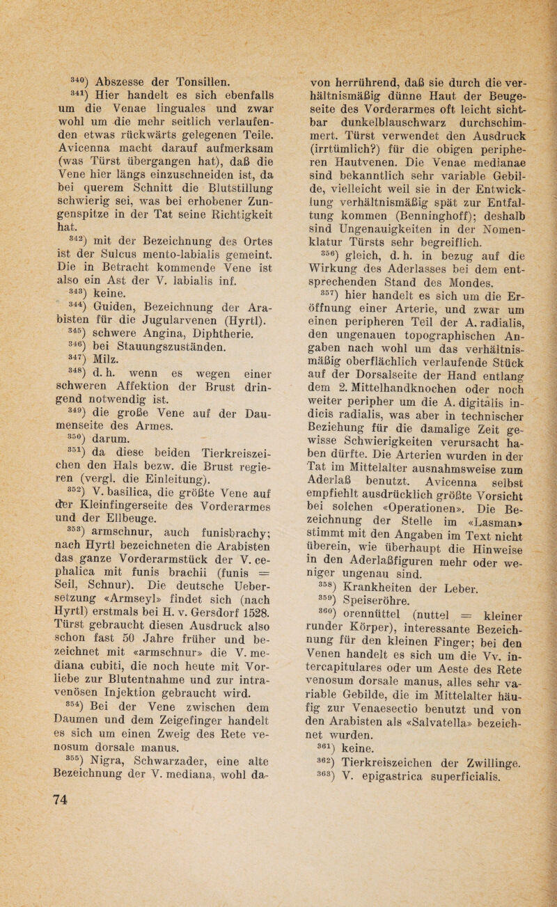 340) Abszesse der Tonsillen. 341) Hier handelt es sich ebenfalls um die Venae linguales und zwar wohl um die mehr seitlich verlaufen¬ den etwas rückwärts gelegenen Teile. Avicenna macht darauf aufmerksam (was Türst übergangen hat), daß die Vene hier längs einzuschneiden ist, da bei querem Schnitt die Blutstillung schwierig sei, was bei erhobener Zun¬ genspitze in der Tat seine Richtigkeit hat. 342) mit der Bezeichnung des Ortes ist der Sulcus mento-labialis gemeint. Die in Betracht kommende Vene ist also ein Ast der V. labialis inf. 343) keine. 344) Guiden, Bezeichnung der Ara¬ bisten für die Jugularvenen (Hyrtl). 345) schwere Angina, Diphtherie. 346) bei Stauungszuständen. 347) Milz. 348) d. h. wenn es wegen einer schweren Affektion der Brust drin¬ gend notwendig ist. 349) die große Vene auf der Dau¬ menseite des Armes. 35°) darum. 351) da diese beiden Tierkreiszei¬ chen den Hais bezw. die Brust regie¬ ren (vergl. die Einleitung). 352) Y. basilica, die größte Vene auf der Kleinfingerseite des Vorderarmes und der Ellbeuge. 353) armschnur, auch funisbrachy; nach Hyrtl bezeichneten die Arabisten das ganze Vorderarmstück der V. ce- phalica mit funis brachii (funis = Seil, Schnur). Die deutsche Ueber- setzung «Armseyl» findet sich (nach Hyrtl) erstmals bei H. v. Gersdorf 1528. Türst gebraucht diesen Ausdruck also schon fast 50 Jahre früher und be¬ zeichnet mit «armschnur» die V. me¬ diana cubiti, die noch heute mit Vor¬ liebe zur Blutentnahme und zur intra¬ venösen Injektion gebraucht wird. 854) Bei der Vene zwischen dem Daumen und dem Zeigefinger handelt es sich um einen Zweig des Rete ve- nosum dorsale manus. 35ö) Nigra, Schwarzader, eine alte Bezeichnung der V. mediana, wohl da¬ 74 von herrührend, daß sie durch die ver¬ hältnismäßig dünne Haut der Beuge¬ seite des Vorderarmes oft leicht sicht¬ bar dunkelblauschwarz durchschim¬ mert. Türst verwendet den Ausdruck (irrtümlich?) für die obigen periphe¬ ren Hautvenen. Die Venae medianae sind bekanntlich sehr variable Gebil¬ de, vielleicht weil sie in der Entwick¬ lung verhältnismäßig spät zur Entfal¬ tung kommen (Benninghoff); deshalb sind Ungenauigkeiten in der Nomen¬ klatur Türsts sehr begreiflich. 356) gleich, d. h. in bezug auf die Wirkung des Aderlasses bei dem ent¬ sprechenden Stand des Mondes. 3o') hier handelt es sich um die Er¬ öffnung einer Arterie, und zwar um einen peripheren Teil der A. radialis, den ungenauen topographischen An¬ gaben nach wohl um das verhältnis¬ mäßig oberflächlich verlaufende Stück auf der Dorsalseite der Hand entlang dem 2. Mittelhandknochen oder noch weiter peripher um die A. digitalis in- dicis radialis, was aber in technischer Beziehung für die damalige Zeit ge¬ wisse Schwierigkeiten verursacht ha¬ ben dürfte. Die Arterien wurden in der Tat im Mittelalter ausnahmsweise zum Aderlaß benutzt. Avicenna selbst empfiehlt ausdrücklich größte Vorsicht bei solchen «Operationen». Die Be¬ zeichnung der Stelle im «Lasman» stimmt mit den Angaben im Text nicht überein, wie überhaupt die Hinweise in den Aderlaßfiguren mehr oder we¬ niger ungenau sind. 358) Krankheiten der Leber. 359) Speiseröhre. 36°) orennüttel (nuttel = kleiner runder Körper), interessante Bezeich¬ nung für den kleinen Finger; bei den Venen handelt es sich um die Vv. in- tercapitulares oder um Aeste des Rete venosum dorsale manus, alles sehr va¬ riable Gebilde, die im Mittelalter häu¬ fig zur Venaesectio benutzt und von den Arabisten als «Salvatella» bezeich¬ net wurden. 361) keine. 362) Tierkreiszeichen der Zwillinge. 363) V. epigastrica superficialis.