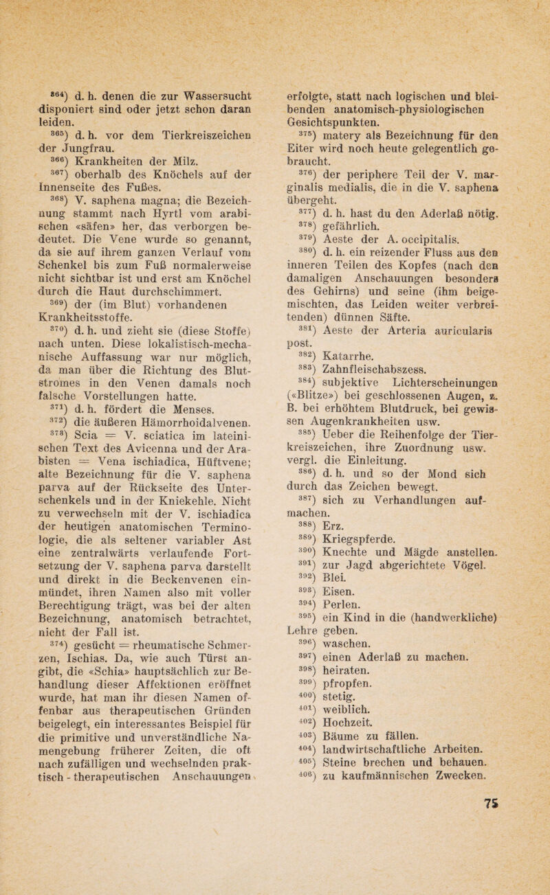 *64) d. h. denen die zur Wassersucht disponiert sind oder jetzt schon daran leiden. 865) d. h. vor dem Tierkreiszeichen der Jungfrau. 366) Krankheiten der Milz. 367) oberhalb des Knöchels auf der Innenseite des Fußes. 368) V. saphena magna; die Bezeich¬ nung stammt nach Hyrtl vom arabi¬ schen «säfen» her, das verborgen be¬ deutet. Die Vene wurde so genannt, da sie auf ihrem ganzen Verlauf vom Schenkel bis zum Fuß normalerweise nicht sichtbar ist und erst am Knöchel durch die Haut durchschimmert. 369) der (im Blut) vorhandenen Krankheitsstoffe. 37°) d. h. und zieht sie (diese Stoffe) nach unten. Diese lokal istisch-mecha- nische Auffassung war nur möglich, da man über die Richtung des Blut¬ stromes in den Venen damals noch falsche Vorstellungen hatte. 371) d. h. fördert die Menses. 372) die äußeren Hämorrhoidalvenen, 373) Scia = V. sciatica im lateini¬ schen Text des Avicenna und der Ara¬ bisten — Vena ischiadica, Hüftvene; alte Bezeichnung für die V. saphena parva auf der Rückseite des Unter¬ schenkels und in der Kniekehle. Nicht zu verwechseln mit der V. ischiadica der heutigen anatomischen Termino¬ logie, die als seltener variabler Ast eine zentralwärts verlaufende Fort¬ setzung der V. saphena parva darstellt und direkt in die Beckenvenen ein- mündet, ihren Namen also mit voller Berechtigung trägt, was bei der alten Bezeichnung, anatomisch betrachtet, nicht der Fall ist. 374) gesücht = rheumatische Schmer¬ zen, Ischias. Da, wie auch Türst an¬ gibt, die «Schia» hauptsächlich zur Be¬ handlung dieser Affektionen eröffnet wurde, hat man ihr diesen Namen of¬ fenbar aus therapeutischen Gründen beigelegt, ein interessantes Beispiel für die primitive und unverständliche Na¬ mengebung früherer Zeiten, die oft nach zufälligen und wechselnden prak¬ tisch - therapeutischen Anschauungen erfolgte, statt nach logischen und blei¬ benden anatomisch-physiologischen Gesichtspunkten. 375) matery als Bezeichnung für den Eiter wird noch heute gelegentlich ge¬ braucht. 376) der periphere Teil der V. mar- ginalis medialis, die in die V. saphena übergeht. 377) d. h. hast du den Aderlaß nötig. 378) gefährlich. 379) Aeste der A. occipitalis. 38°) d. h. ein reizender Fluss aus den inneren Teilen des Kopfes (nach den damaligen Anschauungen besonders des Gehirns) und seine (ihm beige¬ mischten, das Leiden weiter verbrei¬ tenden) dünnen Säfte. 3S1) Aeste der Arteria aurieularls post. 382) Katarrhe. 383) Zahnfleischabszess. 384) subjektive Lichterscheinungen («Blitze») bei geschlossenen Augen, z. B. bei erhöhtem Blutdruck, bei gewis¬ sen Augenkrankheiten usw. 385) Ueber die Reihenfolge der Tier¬ kreiszeichen, ihre Zuordnung usw. vergl. die Einleitung. 386) d. h. und so der Mond sich durch das Zeichen bewegt. 387) sich zu Verhandlungen auf- machen. 388) Erz. 389) Kriegspferde. 39°) Knechte und Mägde anstellen. 391) zur Jagd abgerichtete Vögel. 392) Blei. 39ä) Eisen. 394) Perlen. 395) ein Kind in die (handwerkliche) Lehre geben. 396) waschen. 397) einen Aderlaß zu machen. sss) heiraten. 3) pfropfen. 40°) stetig. 401) weiblich. 402) Hochzeit. 403) Bäume zu fällen. 404) landwirtschaftliche Arbeiten. 405) Steine brechen und behauen. 406) zu kaufmännischen Zwecken, 7$