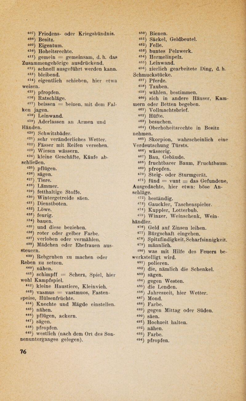 4°7) Friedens- oder Kriegsbündnis. 408) Besitz. 409) Eigentum. 41°) Hoheitsrechte. 411) gemein = gemeinsam, d. h. das Zusammengehörige ausdrückend. 412) schnell ausgeführt werden kann. 413) bleibend. 414) eigentlich schieben, hier etwa weisen. 415) pfropfen. 416) Ratschläge. 417) beissen = beizen, mit dem Fal¬ ken jagen. 418) Leinwand. 419) Aderlässen an Armen und Händen. 42°) Schwitzbäder. 421) sehr veränderliches Wetter. 422) Fässer mit Reifen versehen. 423) Wiesen wässern. 424) kleine Geschäfte, Käufe ab¬ schließen. 425) pflügen. 426) sägen. 427) Tiere. 428) Lämmer. 429) fetthaltige Stoffe. 43°) Wintergetreide säen. 431) Dienstboten. 432) Löwe. 438) feurig. 434) bauen. 485) und diese beziehen. 436) roter oder gelber Farbe. 437) verloben oder vermählen. 435) Mädchen oder Ehefrauen aus- steuern. 439) Rebgruben zu machen oder Reben zu setzen. 44°) nähen. 441) schimpff = Scherz, Spiel, hier wohl Kampfspiel. 442) kleine Haustiere, Kleinvieh. 443) vasmus —- vastmuos, Fasten¬ speise, Hülsenfrüchte. 444) Knechte und Mägde einstellen. 445) nähen. 446) pflügen, ackern. 447) sägen. 448) pfropfen. 449) westlich (nach dem Ort des Son¬ nenunterganges gelegen). 45°) Bienen. 451) Säckel, Geldbeutel. 452) Felle. 45S) buntes Pelzwerk. 4M) Hermelinpelz. 455) Leinwand. 456) zierlich gearbeitete Ding, d. h. Schmuckstücke. 457) Pferde. 458) Tauben. 459) wählen, bestimmen. 46°) sich in andere Häuser, Kam¬ mern oder Betten begeben. 461) Vollmachtsbrief. 462) Hüfte. 463) besuchen. 464) Oberhoheitsrechte in Besitz nehmen. 465) Skorpion, wahrscheinlich eine Verdeutschung Türsts. 466) wässerig. 467) Bau, Gebäude. 468) fruchtbarer Baum, Fruchtbaum. 469j pfropfen. 47°) Steig- oder Sturmgerät. 474) fiind = vunt — das Gefundene. Ausgedachte, hier etwa: böse An¬ schläge. 472) beständig. 473) Gauckler, Taschenspieler. 474) Kuppler, Lotterbub. 475) Winzer, Weinschenk, Wein¬ händler. 476) Geld auf Zinsen leihen. 477) Bürgschaft eingehen. 478) Spitzfindigkeit, Scharf sinnigkeit. 479) männlich. 48°) was mit Hilfe des Feuers be¬ werkstelligt wird. 481) polieren. 482) die, nämlich die Schenkel. 483) sägen. 4S4) gegen Westen. 485) die Lenden. 486) Jahreszeit, hier Wetter. 487) Mond. 488) Farbe. 489) gegen Mittag oder Süden. 49°) säen. 491) Hochzeit halten. 492) nähen. 49S) Farbe. 494) pfropfen. 16