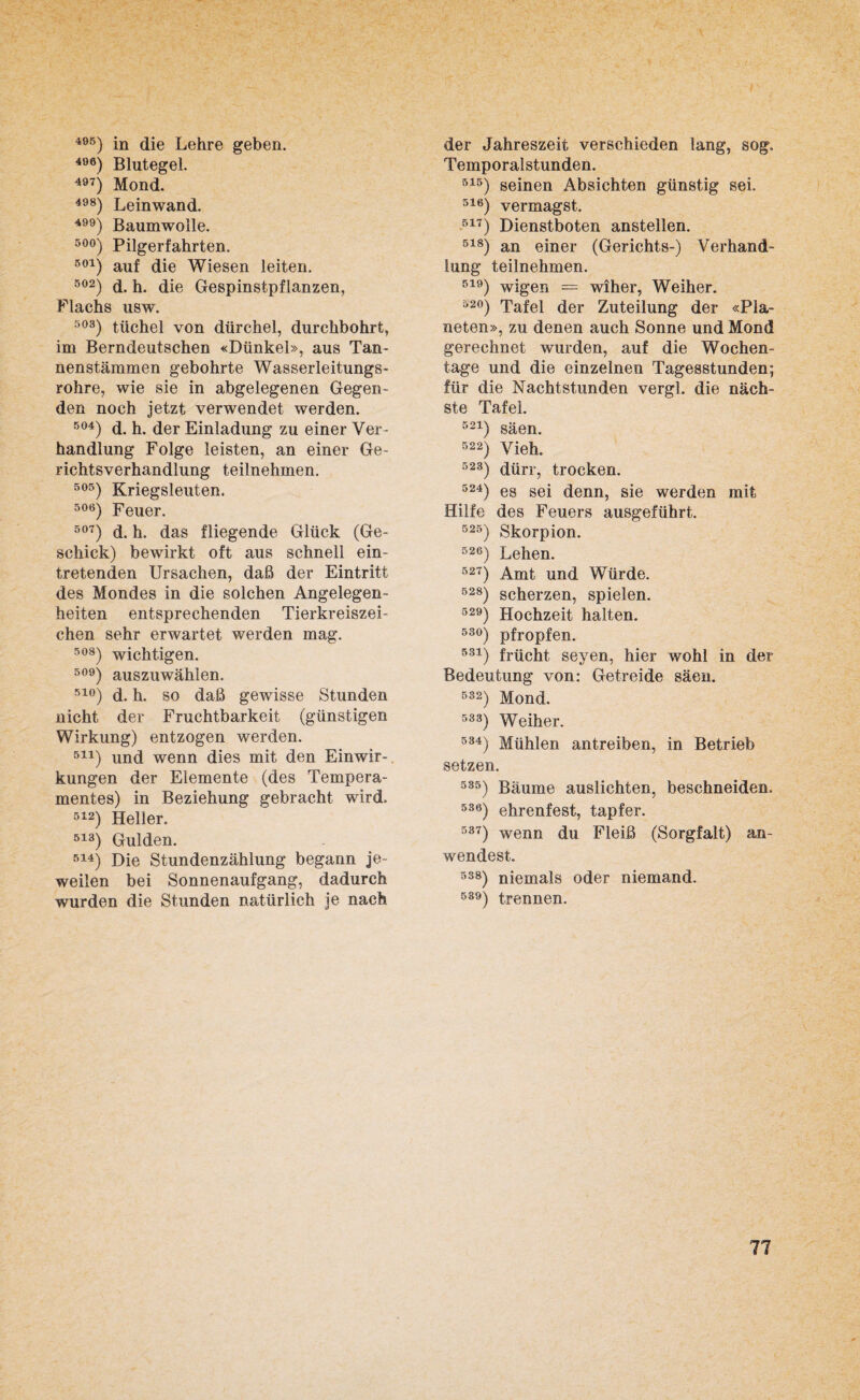 495) in die Lehre geben. 496) Blutegel. 497) Mond. 498) Leinwand. 4) Baumwolle. 50°) Pilgerfahrten. 501) auf die Wiesen leiten. 502) d. h. die Gespinstpflanzen, Flachs usw. 503) tiichel von dürchel, durchbohrt, im Berndeutschen «Dünkel», aus Tan¬ nenstämmen gebohrte Wasserleitungs¬ rohre, wie sie in abgelegenen Gegen¬ den noch jetzt verwendet werden. 504) d. h. der Einladung zu einer Ver¬ handlung Folge leisten, an einer Ge¬ richtsverhandlung teilnehmen. 5°5) Kriegsleuten. 506) Feuer. 507) d. h. das fliegende Glück (Ge¬ schick) bewirkt oft aus schnell ein¬ tretenden Ursachen, daß der Eintritt des Mondes in die solchen Angelegen¬ heiten entsprechenden Tierkreiszei¬ chen sehr erwartet werden mag. s°8) wichtigen. 509) auszuwählen. 51°) d. h. so daß gewisse Stunden nicht der Fruchtbarkeit (günstigen Wirkung) entzogen werden. 511) und wenn dies mit den Einwir-, kungen der Elemente (des Tempera¬ mentes) in Beziehung gebracht wird. 512) Heller. 513) Gulden. 514) Die Stundenzählung begann je¬ weilen bei Sonnenaufgang, dadurch wurden die Stunden natürlich je nach der Jahreszeit verschieden lang, sog. Temporalstunden. 515) seinen Absichten günstig sei. 516) vermagst. 517) Dienstboten anstellen. 518) an einer (Gerichts-) Verhand¬ lung teilnehmen. 519) wigen — wiher, Weiher. b2°) Tafel der Zuteilung der «Pla¬ neten», zu denen auch Sonne und Mond gerechnet wurden, auf die Wochen¬ tage und die einzelnen Tagesstunden; für die Nachtstunden vergl. die näch¬ ste Tafel. 521) säen. 522) Vieh. 523) dürr, trocken. 524) es sei denn, sie werden mit Hilfe des Feuers ausgeführt. 523) Skorpion. 526) Lehen. 527) Amt und Würde. 528) scherzen, spielen. 529) Hochzeit halten. 53°) pfropfen. 531) frücht seyen, hier wohl in der Bedeutung von: Getreide säen. 532) Mond. 533) Weiher. 584) Mühlen antreiben, in Betrieb setzen. 585) Bäume auslichten, beschneiden. 53e) ehrenfest, tapfer. 537) wenn du Fleiß (Sorgfalt) an¬ wendest. 538) niemals oder niemand. 539) trennen.