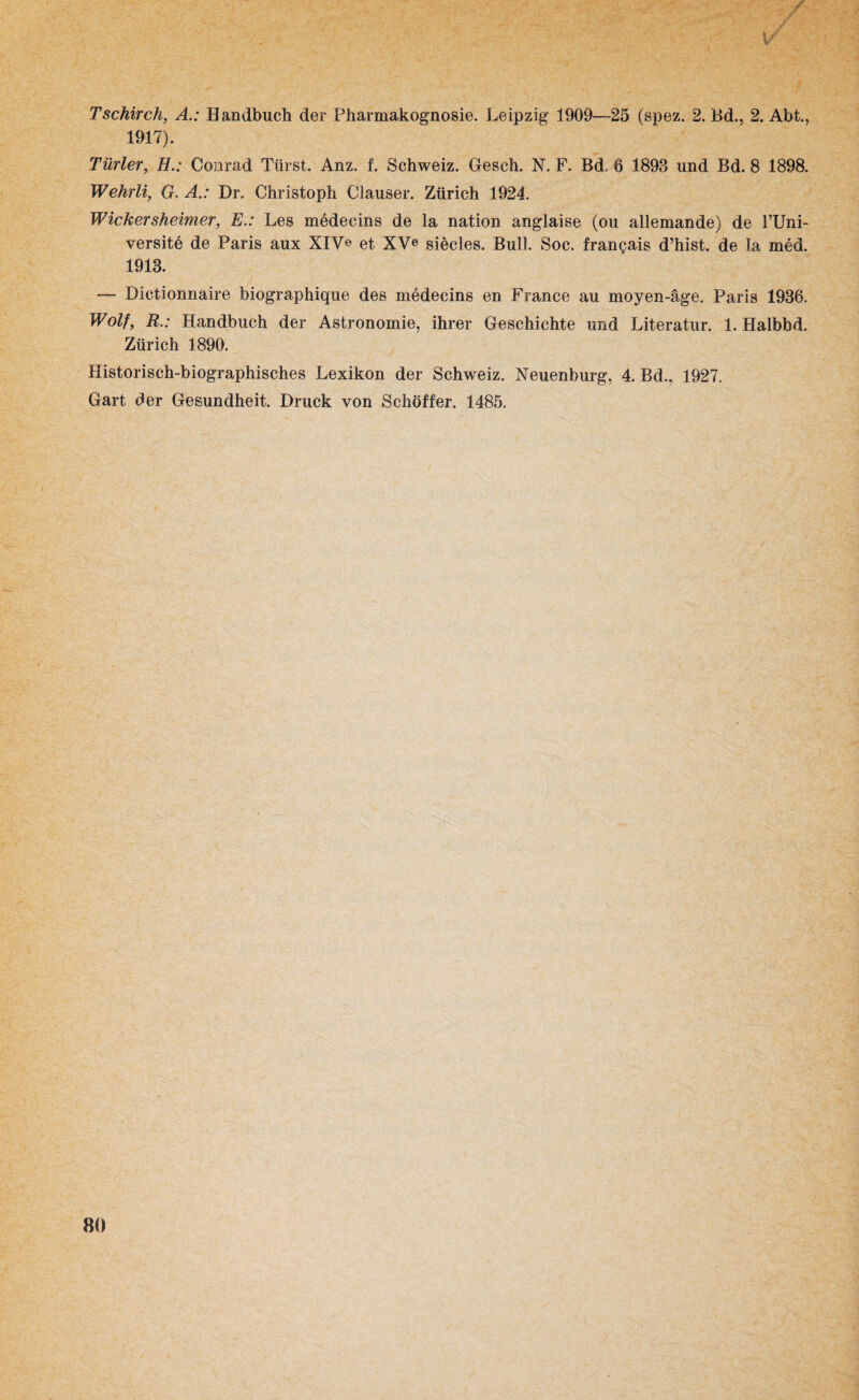 Tschirch, A.: Handbuch der Pharmakognosie. Leipzig 1909—25 (spez. 2. Bd., 2. Abt., 1917). Türler, H.: Conrad Tlirst. Anz. f. Schweiz. Geseh. N. F. Bd 6 1893 und Bd. 8 1898. Wehrli, G. ADr. Christoph Clauser. Zürich 1924. Wickersheimer, E.: Les medecins de la nation anglaise (ou allemande) de l’Uni- versitö de Paris aux XIV« et XVe siecles. Bull. Soc. frangais d’hist. de la med. 1913. — Dictionnaire biographique des medecins en France au moyen-äge. Paris 1936. Wolf, R.: Handbuch der Astronomie, ihrer Geschichte und Literatur. 1. Halbbd. Zürich 1890. Historisch-biographisches Lexikon der Schweiz. Neuenburg, 4. Bd., 1927. Gart der Gesundheit. Druck von Sehöffer. 1485.