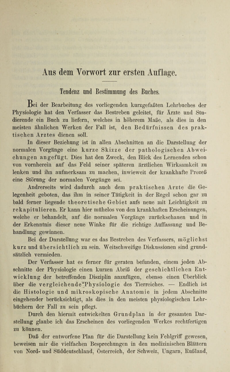 Aus dem Vorwort zur ersten Auflage. Tendenz und Bestimmung des Buches. Bei der Bearbeitung des vorliegenden kurzgefaßten Lehrbuches der Physiologie hat den Verfasser das Bestreben geleitet, für Ärzte und Stu¬ dierende ein Buch zu liefern, welches in höherem Maße, als dies in den meisten ähnlichen Werken der Fall ist, den Bedürfnissen des prak¬ tischen Arztes dienen soll. In dieser Beziehung ist in allen Abschnitten an die Darstellung der normalen Vorgänge eine kurze Skizze der pathologischen Abwei¬ chungen an gefügt. Dies hat den Zweck, den Blick des Lernenden schon von vornherein auf das Feld seiner späteren ärztlichen Wirksamkeit zu lenken und ihn aufmerksam zu machen, inwieweit der krankhafte Prozeß eine Störung der normalen Vorgänge sei. Andrerseits wird dadurch auch dem praktischen Arzte die Ge¬ legenheit geboten, das ihm in seiner Tätigkeit in der Regel schon gar zu bald ferner liegende theoretische Gebiet aufs neue mit Leichtigkeit zu rekapitulieren. Er kann hier mühelos von den krankhaften Erscheinungen, welche er behandelt, auf die normalen Vorgänge zurückschauen und in der Erkenntnis dieser neue Winke für die richtige Auffassung und Be¬ handlung gewinnen. Bei der Darstellung war es das Bestreben des Verfassers, möglichst kurz und übersichtlich zu sein. Weitschweifige Diskussionen sind grund¬ sätzlich vermieden. Der Verfasser hat es ferner für geraten befunden, einem jeden Ab¬ schnitte der Physiologie einen kurzen Abriß der geschichtlichen Ent¬ wicklung der betreffenden Disziplin anzufügen, ebenso einen Überblick über die vergleichende~Physiologie des Tierreiches. — Endlich ist die Histologie und mikroskopische Anatomie in jedem Abschnitte eingehender berücksichtigt, als dies in den meisten physiologischen Lehr¬ büchern der Fall zu sein pflegt. Durch den hiermit entwickelten Grundplan in der gesamten Dar¬ stellung glaube ich das Erscheinen des vorliegenden Werkes rechtfertigen zu können. Daß der entworfene Plan für die Darstellung kein Fehlgriff gewesen, beweisen mir die vielfachen Besprechungen in den medizinischen Blättern von Nord- und Süddeutschland, Österreich, der Schweiz, Ungarn, Rußland,