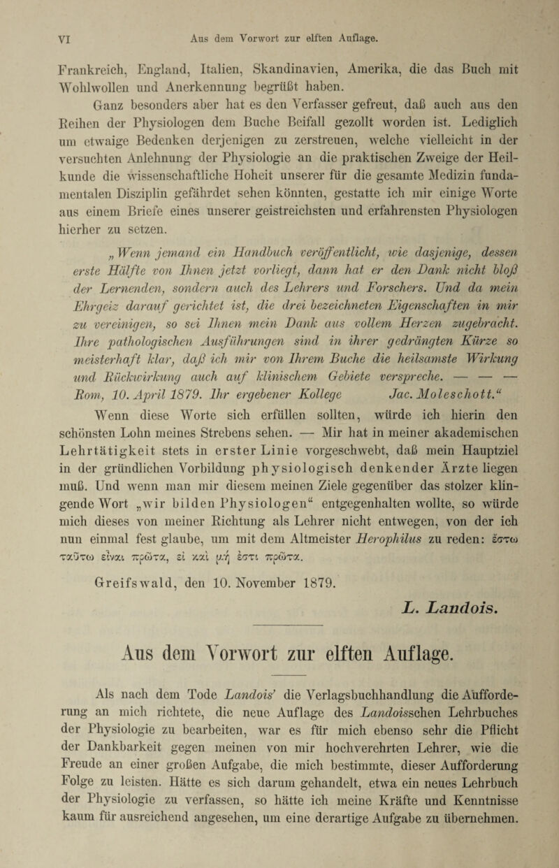 Frankreich, England, Italien, Skandinavien, Amerika, die das Buch mit Wohlwollen und Anerkennung begrüßt haben. Ganz besonders aber hat es den Verfasser gefreut, daß auch aus den Reihen der Physiologen dem Buche Beifall gezollt worden ist. Lediglich um etwaige Bedenken derjenigen zu zerstreuen, welche vielleicht in der versuchten Anlehnung der Physiologie an die praktischen Zweige der Heil¬ kunde die wissenschaftliche Hoheit unserer für die gesamte Medizin funda¬ mentalen Disziplin gefährdet sehen könnten, gestatte ich mir einige Worte aus einem Briefe eines unserer geistreichsten und erfahrensten Physiologen hierher zu setzen. „Wenn jemand ein Handbuch veröffentlicht, ivie dasjenige, dessen erste Hälfte von Ihnen jetzt vorliegt, dann hat er den Dank nicht bloß der Lernenden, sondern auch des Lehrers und Forschers. Und da mein Ehrgeiz darauf gerichtet ist, die drei bezeichneten Eigenschaften in mir zu vereinigen, so sei Ihnen mein Dank aus vollem Herzen zugebracht. Ihre pathologischen Ausführungen sind in ihrer gedrängten Kürze so meisterhaft klar, daß ich mir von Ihrem Buche die heilsamste Wirkung und Rückwirkung auch auf klinischem Gebiete verspreche. — — — Rom, 10. April 1879. Ihr ergebener Kollege Jac. Moleschott.“ Wenn diese Worte sich erfüllen sollten, würde ich hierin den schönsten Lohn meines Strebens sehen. — Mir hat in meiner akademischen Lehrtätigkeit stets in erster Linie vorgeschwebt, daß mein Hauptziel in der gründlichen Vorbildung physiologisch denkender Ärzte liegen muß. Und wenn man mir diesem meinen Ziele gegenüber das stolzer klin¬ gende Wort „wir bilden Physiologen“ entgegenhalten wollte, so würde mich dieses von meiner Richtung als Lehrer nicht entwegen, von der ich nun einmal fest glaube, um mit dem Altmeister Herophilus zu reden: sgtw täutc«) sivat Trptora, st '/.al uj kczi 7rptära. Greifswald, den 10. November 1879. L. Landois. Aus (lein Vorwort zur elften Auflage. Als nach dem Tode Landois’ die Verlagsbuchhandlung die Aufforde¬ rung an mich richtete, die neue Auflage des Landoisschen Lehrbuches der Physiologie zu bearbeiten, war es für mich ebenso sehr die Pflicht der Dankbarkeit gegen meinen von mir hochverehrten Lehrer, wie die Freude an einer großen Aufgabe, die mich bestimmte, dieser Aufforderung Folge zu leisten. Hätte es sich darum gehandelt, etwa ein neues Lehrbuch der Physiologie zu verfassen, so hätte ich meine Kräfte und Kenntnisse kaum für ausreichend angesehen, um eine derartige Aufgabe zu übernehmen.